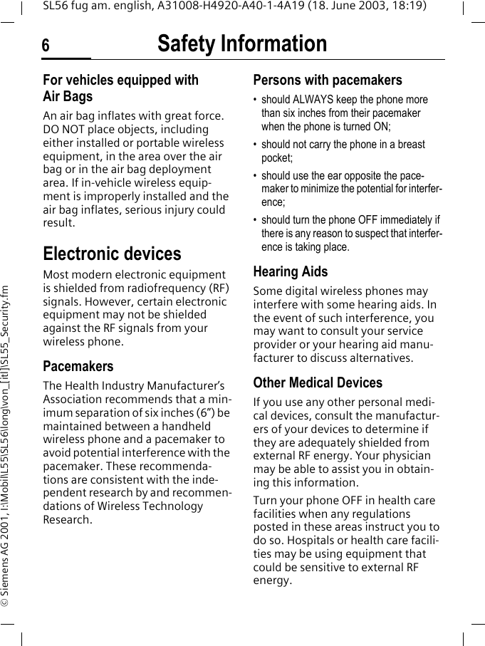 Safety Information6SL56 fug am. english, A31008-H4920-A40-1-4A19 (18. June 2003, 18:19)&copy; Siemens AG 2001, I:\Mobil\L55\SL56\long\von_[itl]\SL55_Security.fmFor vehicles equipped with Air BagsAn air bag inflates with great force. DO NOT place objects, including either installed or portable wireless equipment, in the area over the air bag or in the air bag deployment area. If in-vehicle wireless equip-ment is improperly installed and the air bag inflates, serious injury could result.Electronic devicesMost modern electronic equipment is shielded from radiofrequency (RF) signals. However, certain electronic equipment may not be shielded against the RF signals from your wireless phone.PacemakersThe Health Industry Manufacturer&rsquo;s Association recommends that a min-imum separation of six inches (6&rdquo;) be maintained between a handheld wireless phone and a pacemaker to avoid potential interference with the pacemaker. These recommenda-tions are consistent with the inde-pendent research by and recommen-dations of Wireless Technology Research.Persons with pacemakers&bull; should ALWAYS keep the phone more than six inches from their pacemaker when the phone is turned ON;&bull; should not carry the phone in a breast pocket;&bull; should use the ear opposite the pace-maker to minimize the potential for interfer-ence;&bull; should turn the phone OFF immediately if there is any reason to suspect that interfer-ence is taking place.Hearing AidsSome digital wireless phones may interfere with some hearing aids. In the event of such interference, you may want to consult your service provider or your hearing aid manu-facturer to discuss alternatives.Other Medical DevicesIf you use any other personal medi-cal devices, consult the manufactur-ers of your devices to determine if they are adequately shielded from external RF energy. Your physician may be able to assist you in obtain-ing this information.Turn your phone OFF in health care facilities when any regulations posted in these areas instruct you to do so. Hospitals or health care facili-ties may be using equipment that could be sensitive to external RF energy.