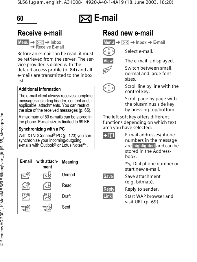 ]]]] E-mail60SL56 fug am. english, A31008-H4920-A40-1-4A19 (18. June 2003, 18:20)&copy; Siemens AG 2001, I:\Mobil\L55\SL56\long\von_[itl]\SL55_Messages.fmReceive e-mail&sect;Menu&sect;K]KInboxKReceive E-mailBefore an e-mail can be read, it must be retrieved from the server. The ser-vice provider is dialed with the default access profile (p. 84) and all e-mails are transmitted to the inbox list. Read new e-mail&sect;Menu&sect;K]KInboxKE-mailGSelect e-mail.&sect;View&sect; The e-mail is displayed.#Switch between small, normal and large font sizes.GScroll line by line with the control key.Scroll page by page with the plus/minus side key, by pressing top/bottom.The left soft key offers different functions depending on which text area you have selected:E-mail addresses/phone numbers in the message are &sect;highlighted&sect; and can be stored in the Address-book.ADial phone number or start new e-mail.&sect;Save&sect; Save attachment (e.g. bitmap).&sect;Reply&sect; Reply to sender.&sect;Link&sect; Start WAP browser and visit URL (p. 69).Additional informationThe e-mail client always receives complete messages including header, content and, if applicable, attachments. You can restrict the size of the received messages (p. 65).A maximum of 50 e-mails can be stored in the phone. E-mail size is limited to 99 KB.Synchronizing with a PCWith XTNDConnect&reg; PC (p. 123) you can synchronize your incoming/outgoing e-mails with Outlook&reg; or Lotus Notes&trade;.E-mail with attach-ment Meaning&rdquo;Unread&lsaquo;Read&Scaron;Draft&OElig;&ldquo;Sent
