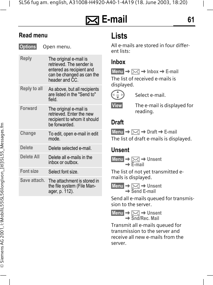 ]]]] E-mail 61SL56 fug am. english, A31008-H4920-A40-1-4A19 (18. June 2003, 18:20)&copy; Siemens AG 2001, I:\Mobil\L55\SL56\long\von_[itl]\SL55_Messages.fmRead menu&sect;Options&sect; Open menu.ListsAll e-mails are stored in four differ-ent lists:Inbox&sect;Menu&sect;K]KInboxKE-mailThe list of received e-mails is displayed.GSelect e-mail.&sect;View&sect; The e-mail is displayed for reading.Draft&sect;Menu&sect;K]KDraftKE-mailThe list of draft e-mails is displayed.Unsent&sect;Menu&sect;K]KUnsent KE-mailThe list of not yet transmitted e-mails is displayed.&sect;Menu&sect;K]KUnsent KSend E-mailSend all e-mails queued for transmis-sion to the server. &sect;Menu&sect;K]KUnsent KSnd/Rec. MailTransmit all e-mails queued for transmission to the server and receive all new e-mails from the server. Reply The original e-mail is retrieved. The sender is entered as recipient and can be changed as can the header and CC.Reply to all As above, but all recipients are listed in the "Send to" field.Forward The original e-mail is retrieved. Enter the new recipient to whom it should be forwarded.Change To edit, open e-mail in edit mode.Delete Delete selected e-mail.Delete All Delete all e-mails in the inbox or outbox. Font size Select font size. Save attach. The attachment is stored in the file system (File Man-ager, p. 112).