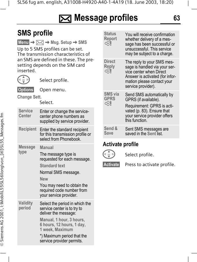 ]]]]Message profiles 63SL56 fug am. english, A31008-H4920-A40-1-4A19 (18. June 2003, 18:20)&copy; Siemens AG 2001, I:\Mobil\L55\SL56\long\von_[itl]\SL55_Messages.fm]Message profiles SMS profile&sect;Menu&sect;K]KMsg. SetupKSMSUp to 5 SMS profiles can be set. The transmission characteristics of an SMS are defined in these. The pre-setting depends on the SIM card inserted.GSelect profile.&sect;Options&sect; Open menu.Change Sett.Select.Activate profileGSelect profile.&sect;Activate&sect; Press to activate profile.Service Center Enter or change the service-center phone numbers as supplied by service provider.Recipient Enter the standard recipient for this transmission profile or select from Phonebook.Message type ManualThe message type is requested for each message.Standard textNormal SMS message.NewYou may need to obtain the required code number from your service provider.Validity period Select the period in which the service center is to try to deliver the message:Manual, 1 hour, 3 hours, 6 hours, 12 hours, 1 day, 1 week, Maximum *) Maximum period that the service provider permits.Status Report LYou will receive confirmation whether delivery of a mes-sage has been successful or unsuccessful. This service may be subject to a charge.Direct Reply LThe reply to your SMS mes-sage is handled via your ser-vice center when Direct Answer is activated (for infor-mation please contact your service provider).SMS via GPRS LSend SMS automatically by GPRS (if available).Requirement: GPRS is acti-vated (p. 83). Ensure that your service provider offers this function.Send &amp; Save Sent SMS messages are saved in the Sent list.