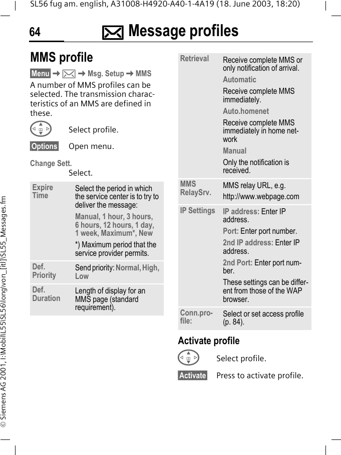 ]]]]Message profiles64SL56 fug am. english, A31008-H4920-A40-1-4A19 (18. June 2003, 18:20)&copy; Siemens AG 2001, I:\Mobil\L55\SL56\long\von_[itl]\SL55_Messages.fmMMS profile&sect;Menu&sect;K]KMsg. SetupKMMSA number of MMS profiles can be selected. The transmission charac-teristics of an MMS are defined in these. GSelect profile.&sect;Options&sect; Open menu.Change Sett.Select.Activate profileGSelect profile.&sect;Activate&sect; Press to activate profile.Expire Time Select the period in which the service center is to try to deliver the message:Manual, 1 hour, 3 hours, 6 hours, 12 hours, 1 day, 1 week, Maximum*, New*) Maximum period that the service provider permits.Def. Priority Send priority: Normal, High, LowDef. Duration Length of display for an MMS page (standard requirement).Retrieval Receive complete MMS or only notification of arrival.AutomaticReceive complete MMS immediately.Auto.homenetReceive complete MMS immediately in home net-workManualOnly the notification is received.MMS RelaySrv. MMS relay URL, e.g. http://www.webpage.comIP Settings IP address: Enter IP address.Port: Enter port number.2nd IP address: Enter IP address.2nd Port: Enter port num-ber.These settings can be differ-ent from those of the WAP browser.Conn.pro-file: Select or set access profile (p. 84).