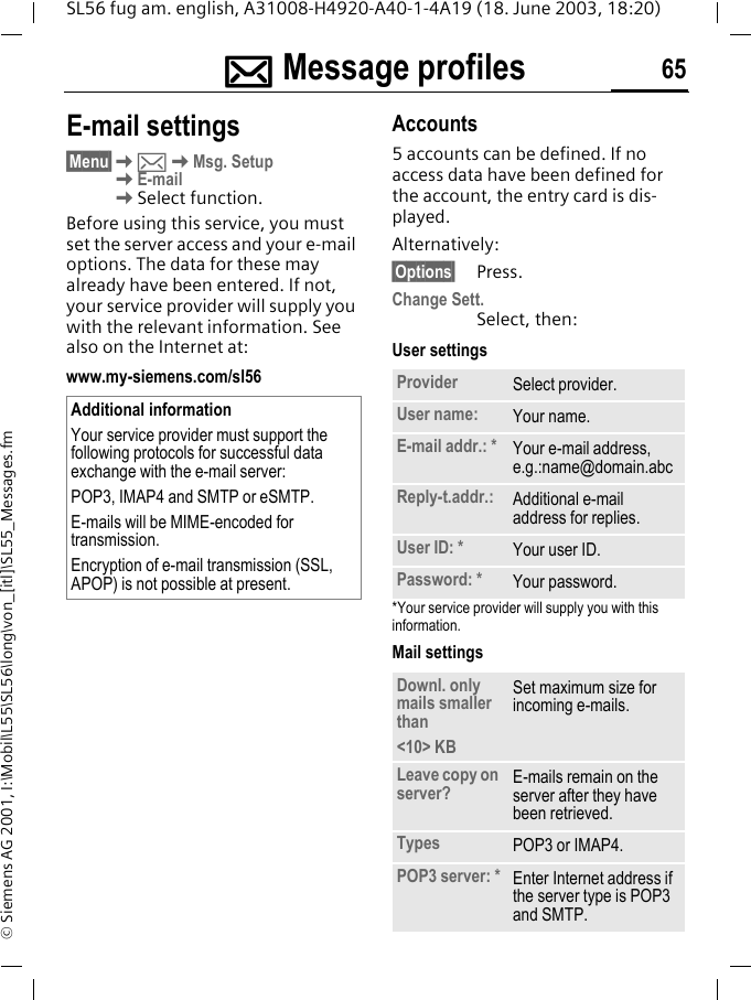]]]]Message profiles 65SL56 fug am. english, A31008-H4920-A40-1-4A19 (18. June 2003, 18:20)&copy; Siemens AG 2001, I:\Mobil\L55\SL56\long\von_[itl]\SL55_Messages.fmE-mail settings&sect;Menu&sect;K]KMsg. SetupKE-mailKSelect function.Before using this service, you must set the server access and your e-mail options. The data for these may already have been entered. If not, your service provider will supply you with the relevant information. See also on the Internet at:www.my-siemens.com/sl56Accounts5 accounts can be defined. If no access data have been defined for the account, the entry card is dis-played. Alternatively:&sect;Options&sect; Press.Change Sett.Select, then:User settings*Your service provider will supply you with this information.Mail settings Additional informationYour service provider must support the following protocols for successful data exchange with the e-mail server:POP3, IMAP4 and SMTP or eSMTP.E-mails will be MIME-encoded for transmission.Encryption of e-mail transmission (SSL, APOP) is not possible at present.Provider Select provider.User name: Your name.E-mail addr.: * Your e-mail address, e.g.:name@domain.abcReply-t.addr.: Additional e-mail address for replies.User ID: * Your user ID.Password: * Your password.Downl. only mails smaller than<10> KBSet maximum size for incoming e-mails.Leave copy on server? E-mails remain on the server after they have been retrieved. Types POP3 or IMAP4.POP3 server: * Enter Internet address if the server type is POP3 and SMTP.