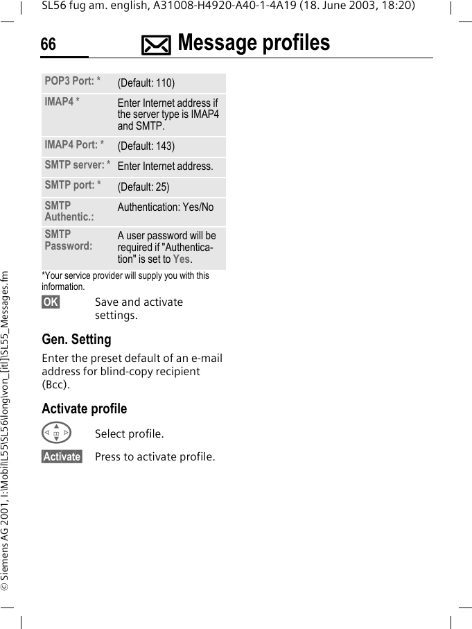 ]]]]Message profiles66SL56 fug am. english, A31008-H4920-A40-1-4A19 (18. June 2003, 18:20)&copy; Siemens AG 2001, I:\Mobil\L55\SL56\long\von_[itl]\SL55_Messages.fm*Your service provider will supply you with this information.&sect;OK&sect; Save and activate settings.Gen. SettingEnter the preset default of an e-mail address for blind-copy recipient (Bcc).Activate profileGSelect profile.&sect;Activate&sect; Press to activate profile.POP3 Port: * (Default: 110)IMAP4 * Enter Internet address if the server type is IMAP4 and SMTP.IMAP4 Port: * (Default: 143)SMTP server: * Enter Internet address.SMTP port: * (Default: 25)SMTP Authentic.: Authentication: Yes/NoSMTP Password: A user password will be required if "Authentica-tion" is set to Yes.