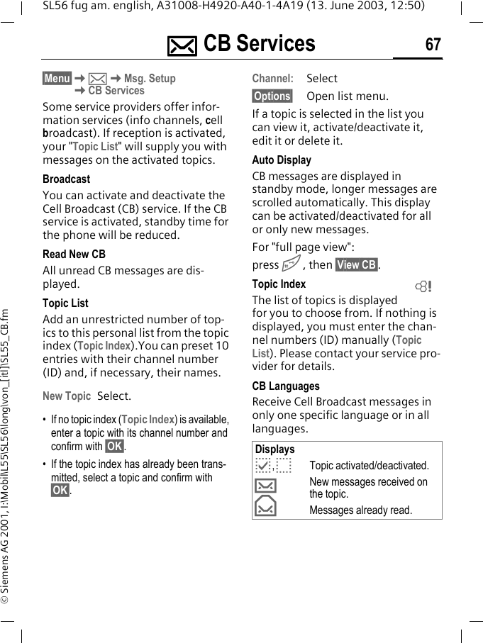 ]]]] CB Services 67SL56 fug am. english, A31008-H4920-A40-1-4A19 (13. June 2003, 12:50)&copy; Siemens AG 2001, I:\Mobil\L55\SL56\long\von_[itl]\SL55_CB.fm] CB Ser-vices &sect;Menu&sect;K]KMsg. SetupKCB ServicesSome service providers offer infor-mation services (info channels, cell broadcast). If reception is activated, your "Topic List" will supply you with messages on the activated topics. BroadcastYou can activate and deactivate the Cell Broadcast (CB) service. If the CB service is activated, standby time for the phone will be reduced.Read New CB All unread CB messages are dis-played.Topic ListAdd an unrestricted number of top-ics to this personal list from the topic index (Topic Index).You can preset 10 entries with their channel number (ID) and, if necessary, their names. New Topic Select.&bull; If no topic index (Topic Index) is available, enter a topic with its channel number and confirm with &sect;OK&sect;.&bull; If the topic index has already been trans-mitted, select a topic and confirm with &sect;OK&sect;.Channel:Select&sect;Options&sect; Open list menu.If a topic is selected in the list you can view it, activate/deactivate it, edit it or delete it.Auto DisplayCB messages are displayed in standby mode, longer messages are scrolled automatically. This display can be activated/deactivated for all or only new messages.For "full page view":press #, then &sect;View CB&sect;.Topic IndexThe list of topics is displayed for you to choose from. If nothing is displayed, you must enter the chan-nel numbers (ID) manually (Topic List). Please contact your service pro-vider for details.CB LanguagesReceive Cell Broadcast messages in only one specific language or in all languages.Displaysp,oTopic activated/deactivated.&hellip;New messages received on the topic.&fnof;Messages already read.L