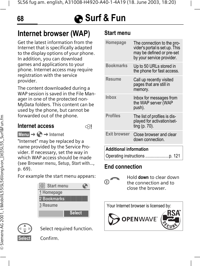 &Eacute;&Eacute;&Eacute;&Eacute; Surf &amp; Fun68SL56 fug am. english, A31008-H4920-A40-1-4A19 (18. June 2003, 18:20)&copy; Siemens AG 2001, I:\Mobil\L55\SL56\long\von_[itl]\SL55_Surf&amp;Fun.fm&Eacute; Surf &amp; Fun  Internet browser (WAP)Get the latest information from the Internet that is specifically adapted to the display options of your phone. In addition, you can download games and applications to your phone. Internet access may require registration with the service provider.The content downloaded during a WAP session is saved in the File Man-ager in one of the protected non-MyData folders. This content can be used by the phone, but cannot be forwarded out of the phone.Internet access&sect;Menu&sect;K&Eacute;KInternet"Internet" may be replaced by a name provided by the Service Pro-vider. If necessary, set the way in which WAP access should be made (see Browser menu, Setup, Start with..., p. 69). For example the start menu appears:GSelect required function.&sect;Select&sect; Confirm. Start menu End connectionBHold down to clear down the connection and to close the browser.L&Iacute;Start menu &Eacute;1 Homepage2 Bookmarks&sect;&sect;&sect;&sect;&sect;&sect;&sect;&sect;&sect;&sect;&sect;&sect;&sect;&sect;&sect;&sect;&sect;&sect;&sect;&sect;&sect;&sect;&sect;&sect;&sect;&sect;&sect;&sect;&sect;3 ResumeSelectHomepage The connection to the pro-vider's portal is set up. This may be defined or pre-set by your service provider.Bookmarks Up to 50 URLs stored in the phone for fast access. Resume Call up recently visited pages that are still in memory.Inbox Inbox for messages from the WAP server (WAP push).Profiles The list of profiles is dis-played for activation/set-ting (p. 70).Exit browser Close browser and clear down connection.Additional informationOperating instructions .....................p. 121Your Internet browser is licensed by: 