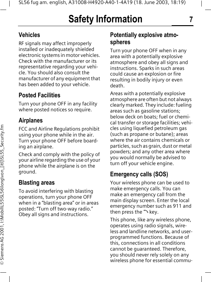 Safety Information 7SL56 fug am. english, A31008-H4920-A40-1-4A19 (18. June 2003, 18:19)&copy; Siemens AG 2001, I:\Mobil\L55\SL56\long\von_[itl]\SL55_Security.fmVehiclesRF signals may affect improperly installed or inadequately shielded electronic systems in motor vehicles. Check with the manufacturer or its representative regarding your vehi-cle. You should also consult the manufacturer of any equipment that has been added to your vehicle.Posted FacilitiesTurn your phone OFF in any facility where posted notices so require.AirplanesFCC and Airline Regulations prohibit using your phone while in the air. Turn your phone OFF before board-ing an airplane.Check and comply with the policy of your airline regarding the use of your phone while the airplane is on the ground.Blasting areasTo avoid interfering with blasting operations, turn your phone OFF when in a &ldquo;blasting area&rdquo; or in areas posted: &ldquo;Turn off two-way radio.&rdquo; Obey all signs and instructions.Potentially explosive atmo-spheresTurn your phone OFF when in any area with a potentially explosive atmosphere and obey all signs and instructions. Sparks in such areas could cause an explosion or fire resulting in bodily injury or even death.Areas with a potentially explosive atmosphere are often but not always clearly marked. They include: fueling areas such as gasoline stations; below deck on boats; fuel or chemi-cal transfer or storage facilities; vehi-cles using liquefied petroleum gas (such as propane or butane); areas where the air contains chemicals or particles, such as grain, dust or metal powders; and any other area where you would normally be advised to turn off your vehicle engine.Emergency calls (SOS)Your wireless phone can be used to make emergency calls. You can make an emergency call from the main display screen. Enter the local emergency number such as 911 and then press the A key.This phone, like any wireless phone, operates using radio signals, wire-less and landline networks, and user-programmed functions. Because of this, connections in all conditions cannot be guaranteed. Therefore, you should never rely solely on any wireless phone for essential commu-