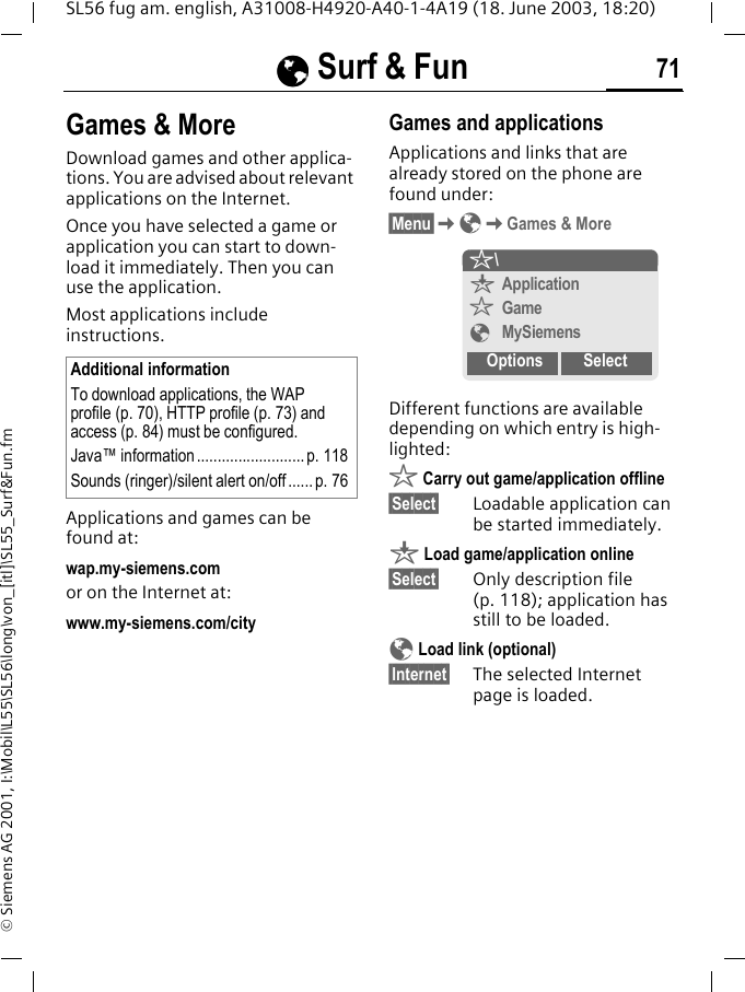 &Eacute;&Eacute;&Eacute;&Eacute; Surf &amp; Fun 71SL56 fug am. english, A31008-H4920-A40-1-4A19 (18. June 2003, 18:20)&copy; Siemens AG 2001, I:\Mobil\L55\SL56\long\von_[itl]\SL55_Surf&amp;Fun.fmGames &amp; MoreDownload games and other applica-tions. You are advised about relevant applications on the Internet. Once you have selected a game or application you can start to down-load it immediately. Then you can use the application. Most applications include instructions. Applications and games can be found at: wap.my-siemens.comor on the Internet at:www.my-siemens.com/city Games and applicationsApplications and links that are already stored on the phone are found under:&sect;Menu&sect;K&Eacute;KGames &amp; MoreDifferent functions are available depending on which entry is high-lighted:&sect; Carry out game/application offline&sect;Select&sect; Loadable application can be started immediately.&brvbar; Load game/application online&sect;Select&sect; Only description file (p. 118); application has still to be loaded.&Eacute; Load link (optional)&sect;Internet&sect; The selected Internet page is loaded. Additional informationTo download applications, the WAP profile (p. 70), HTTP profile (p. 73) and access (p. 84) must be configured.Java&trade; information .......................... p. 118Sounds (ringer)/silent alert on/off...... p. 76&sect;\&brvbar;Application&sect;Game&Eacute;MySiemensOptions Select