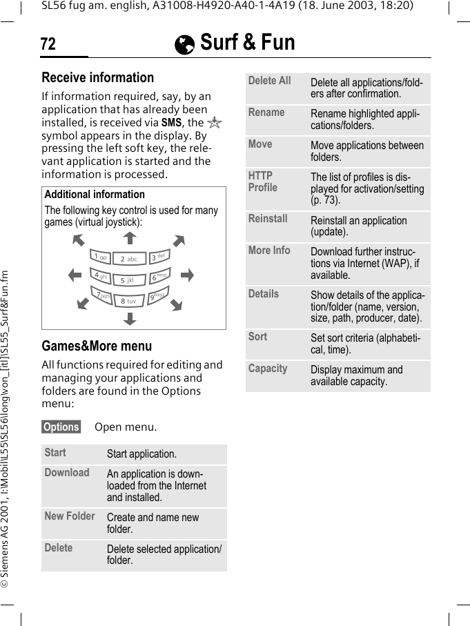 &Eacute;&Eacute;&Eacute;&Eacute; Surf &amp; Fun72SL56 fug am. english, A31008-H4920-A40-1-4A19 (18. June 2003, 18:20)&copy; Siemens AG 2001, I:\Mobil\L55\SL56\long\von_[itl]\SL55_Surf&amp;Fun.fmReceive informationIf information required, say, by an application that has already been installed, is received via SMS, the &brvbar; symbol appears in the display. By pressing the left soft key, the rele-vant application is started and the information is processed. Games&amp;More menu All functions required for editing and managing your applications and folders are found in the Options menu:&sect;Options&sect; Open menu. Additional informationThe following key control is used for many games (virtual joystick): Start  Start application.Download  An application is down-loaded from the Internet and installed.New Folder Create and name new folder.Delete Delete selected application/folder.286413795Delete All Delete all applications/fold-ers after confirmation.Rename Rename highlighted appli-cations/folders.Move Move applications between folders. HTTP Profile The list of profiles is dis-played for activation/setting (p. 73).Reinstall Reinstall an application (update).More Info Download further instruc-tions via Internet (WAP), if available.Details Show details of the applica-tion/folder (name, version, size, path, producer, date).Sort Set sort criteria (alphabeti-cal, time).Capacity Display maximum and available capacity.