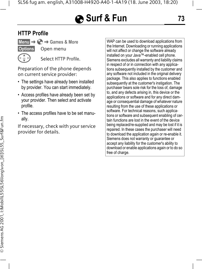 &Eacute;&Eacute;&Eacute;&Eacute; Surf &amp; Fun 73SL56 fug am. english, A31008-H4920-A40-1-4A19 (18. June 2003, 18:20)&copy; Siemens AG 2001, I:\Mobil\L55\SL56\long\von_[itl]\SL55_Surf&amp;Fun.fmHTTP Profile&sect;Menu&sect;K&Eacute;KGames &amp; More&sect;Options&sect; Open menuGSelect HTTP Profile.Preparation of the phone depends on current service provider:&bull; The settings have already been installed by provider. You can start immediately.&bull; Access profiles have already been set by your provider. Then select and activate profile.&bull; The access profiles have to be set manu-ally.If necessary, check with your service provider for details.WAP can be used to download applications from the Internet. Downloading or running applications will not affect or change the software already installed on your Java&trade;-enabled cell phone.Siemens excludes all warranty and liability claims in respect of or in connection with any applica-tions subsequently installed by the customer and any software not included in the original delivery package. This also applies to functions enabled subsequently at the customer's instigation. The purchaser bears sole risk for the loss of, damage to, and any defects arising in, this device or the applications or software and for any direct dam-age or consequential damage of whatever nature resulting from the use of these applications or software. For technical reasons, such applica-tions or software and subsequent enabling of cer-tain functions are lost in the event of the device being replaced/re-supplied and may be lost if it is repaired. In these cases the purchaser will need to download the application again or re-enable it. Siemens does not warranty or guarantee or accept any liability for the customer's ability to download or enable applications again or to do so free of charge.