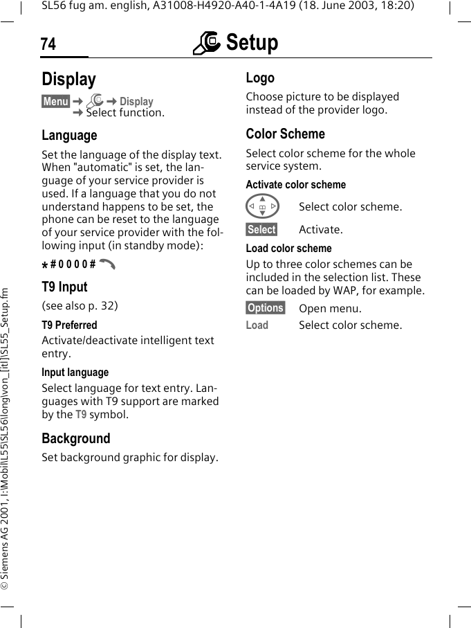 mmmm Setup74SL56 fug am. english, A31008-H4920-A40-1-4A19 (18. June 2003, 18:20)&copy; Siemens AG 2001, I:\Mobil\L55\SL56\long\von_[itl]\SL55_Setup.fmm Setup  Display&sect;Menu&sect;KmKDisplayKSelect function.LanguageSet the language of the display text. When "automatic" is set, the lan-guage of your service provider is used. If a language that you do not understand happens to be set, the phone can be reset to the language of your service provider with the fol-lowing input (in standby mode):* # 0 0 0 0 # AT9 Input (see also p. 32)T9 PreferredActivate/deactivate intelligent text entry.Input languageSelect language for text entry. Lan-guages with T9 support are marked by the T9 symbol.BackgroundSet background graphic for display.LogoChoose picture to be displayed instead of the provider logo.Color SchemeSelect color scheme for the whole service system.Activate color schemeGSelect color scheme.&sect;Select&sect; Activate.Load color schemeUp to three color schemes can be included in the selection list. These can be loaded by WAP, for example.&sect;Options&sect; Open menu.Load Select color scheme. 