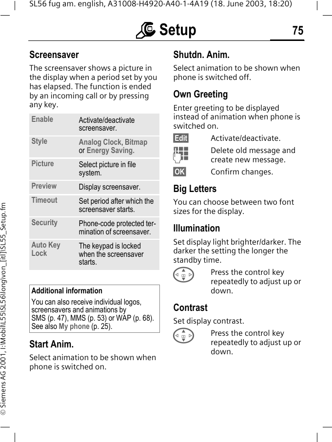 mmmm Setup 75SL56 fug am. english, A31008-H4920-A40-1-4A19 (18. June 2003, 18:20)&copy; Siemens AG 2001, I:\Mobil\L55\SL56\long\von_[itl]\SL55_Setup.fmScreensaver The screensaver shows a picture in the display when a period set by you has elapsed. The function is ended by an incoming call or by pressing any key. Start Anim.Select animation to be shown when phone is switched on.Shutdn. Anim.Select animation to be shown when phone is switched off.Own GreetingEnter greeting to be displayed instead of animation when phone is switched on.&sect;Edit&sect; Activate/deactivate.JDelete old message and create new message.&sect;OK&sect; Confirm changes.Big LettersYou can choose between two font sizes for the display.IlluminationSet display light brighter/darker. The darker the setting the longer the standby time.GPress the control key repeatedly to adjust up or down.ContrastSet display contrast. GPress the control key repeatedly to adjust up or down.Enable Activate/deactivate screensaver.Style Analog Clock, Bitmap or Energy Saving.Picture Select picture in file system.Preview Display screensaver.Timeout Set period after which the screensaver starts.Security Phone-code protected ter-mination of screensaver.Auto Key Lock The keypad is locked when the screensaver starts.Additional informationYou can also receive individual logos, screensavers and animations by SMS (p. 47), MMS (p. 53) or WAP (p. 68). See also My phone (p. 25).