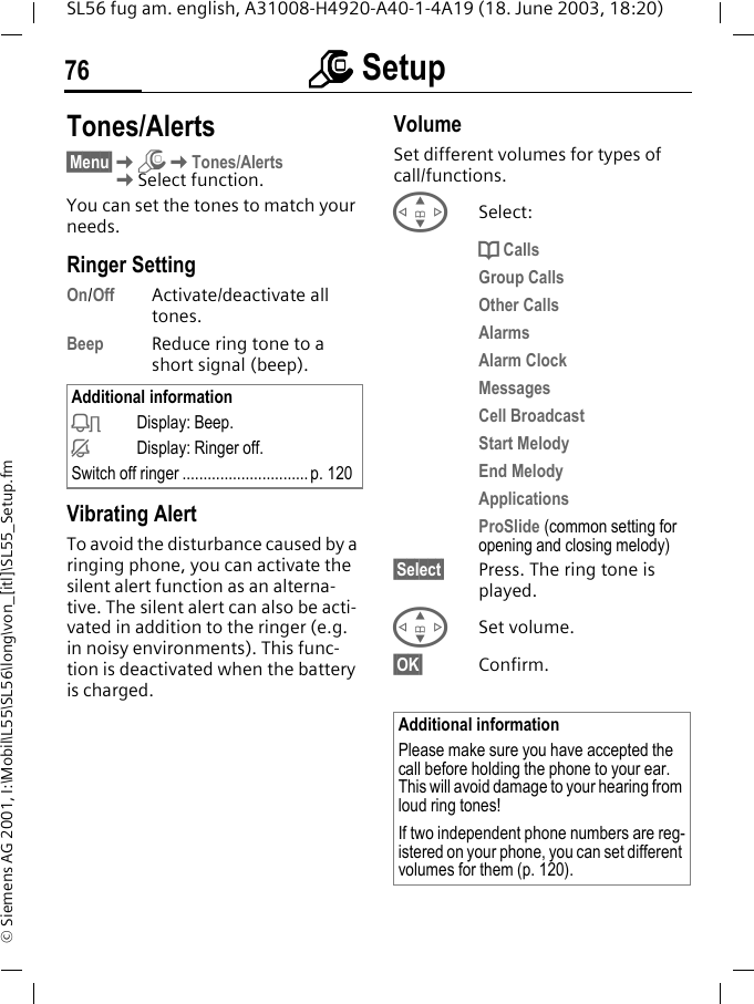 mmmm Setup76SL56 fug am. english, A31008-H4920-A40-1-4A19 (18. June 2003, 18:20)&copy; Siemens AG 2001, I:\Mobil\L55\SL56\long\von_[itl]\SL55_Setup.fmTones/Alerts&sect;Menu&sect;KmKTones/AlertsKSelect function.You can set the tones to match your needs.Ringer Setting On/Off Activate/deactivate all tones. Beep Reduce ring tone to a short signal (beep).Vibrating AlertTo avoid the disturbance caused by a ringing phone, you can activate the silent alert function as an alterna-tive. The silent alert can also be acti-vated in addition to the ringer (e.g. in noisy environments). This func-tion is deactivated when the battery is charged.VolumeSet different volumes for types of call/functions.GSelect:d CallsGroup CallsOther CallsAlarmsAlarm ClockMessagesCell BroadcastStart MelodyEnd MelodyApplicationsProSlide (common setting for opening and closing melody)&sect;Select&sect; Press. The ring tone is played.GSet volume.&sect;OK&sect; Confirm.Additional informationkDisplay: Beep.jDisplay: Ringer off.Switch off ringer ..............................p. 120Additional informationPlease make sure you have accepted the call before holding the phone to your ear. This will avoid damage to your hearing from loud ring tones!If two independent phone numbers are reg-istered on your phone, you can set different volumes for them (p. 120).