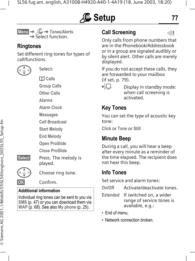 mmmm Setup 77SL56 fug am. english, A31008-H4920-A40-1-4A19 (18. June 2003, 18:20)&copy; Siemens AG 2001, I:\Mobil\L55\SL56\long\von_[itl]\SL55_Setup.fm&sect;Menu&sect;KmKTones/AlertsKSelect function.RingtonesSet different ring tones for types of call/functions.GSelect:d CallsGroup CallsOther CallsAlarmsAlarm ClockMessagesCell BroadcastStart MelodyEnd MelodyOpen ProSlideClose ProSlide&sect;Select&sect; Press. The melody is played.GChoose ring tone.&sect;OK&sect; Confirm.Call ScreeningOnly calls from phone numbers that are in the Phonebook/Addressbook or in a group are signaled audibly or by silent alert. Other calls are merely displayed. If you do not accept these calls, they are forwarded to your mailbox (if set, p. 79).lDisplay in standby mode: when call screening is activated.Key TonesYou can set the type of acoustic key tone:Click or Tone or StillMinute BeepDuring a call, you will hear a beep after every minute as a reminder of the time elapsed. The recipient does not hear this beep.Info TonesSet service and alarm tones:On/Off Activate/deactivate tones.Extended If switched on, a wider range of service tones is available, e.g.:&bull; End of menu,&bull; Network connection broken.Additional informationIndividual ring tones can be sent to you via SMS (p. 47) or you can download them via WAP (p. 68). See also My phone (p. 25).L