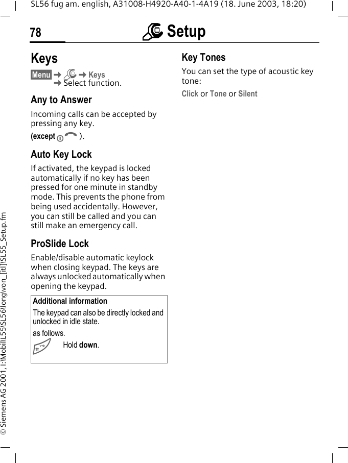 mmmm Setup78SL56 fug am. english, A31008-H4920-A40-1-4A19 (18. June 2003, 18:20)&copy; Siemens AG 2001, I:\Mobil\L55\SL56\long\von_[itl]\SL55_Setup.fmKeys&sect;Menu&sect;KmKKeysKSelect function.Any to AnswerIncoming calls can be accepted by pressing any key.(except B).Auto Key LockIf activated, the keypad is locked automatically if no key has been pressed for one minute in standby mode. This prevents the phone from being used accidentally. However, you can still be called and you can still make an emergency call.ProSlide LockEnable/disable automatic keylock when closing keypad. The keys are always unlocked automatically when opening the keypad.Key TonesYou can set the type of acoustic key tone:Click or Tone or SilentAdditional informationThe keypad can also be directly locked and unlocked in idle state.as follows.#Hold down.