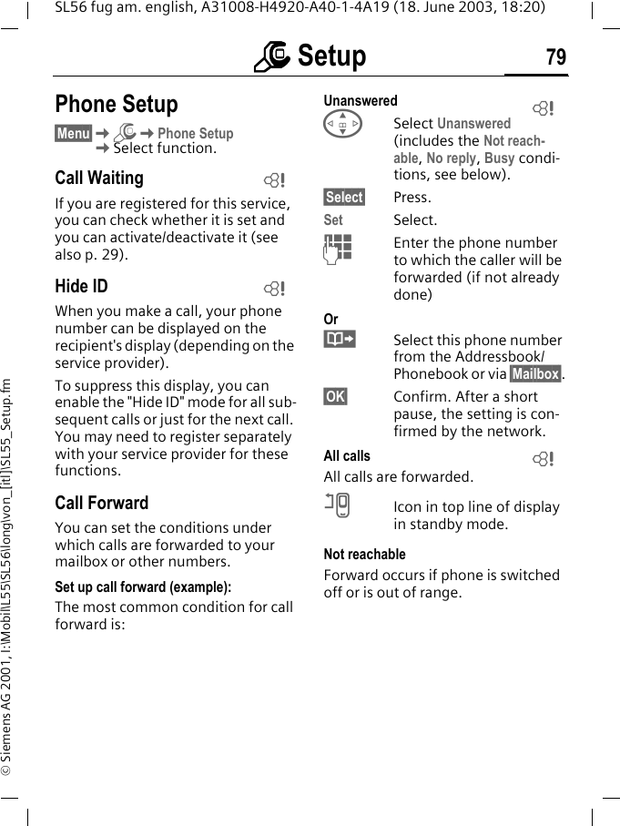 mmmm Setup 79SL56 fug am. english, A31008-H4920-A40-1-4A19 (18. June 2003, 18:20)&copy; Siemens AG 2001, I:\Mobil\L55\SL56\long\von_[itl]\SL55_Setup.fmPhone Setup&sect;Menu&sect;KmKPhone SetupKSelect function.Call WaitingIf you are registered for this service, you can check whether it is set and you can activate/deactivate it (see also p. 29).Hide IDWhen you make a call, your phone number can be displayed on the recipient's display (depending on the service provider).To suppress this display, you can enable the "Hide ID" mode for all sub-sequent calls or just for the next call. You may need to register separately with your service provider for these functions.Call ForwardYou can set the conditions under which calls are forwarded to your mailbox or other numbers.Set up call forward (example):The most common condition for call forward is:Unanswered GSelect Unanswered (includes the Not reach-able, No reply, Busy condi-tions, see below).&sect;Select&sect; Press.Set Select.JEnter the phone number to which the caller will be forwarded (if not already done)Or&middot;Select this phone number from the Addressbook/Phonebook or via &sect;Mailbox&sect;.&sect;OK&sect; Confirm. After a short pause, the setting is con-firmed by the network.All callsAll calls are forwarded.nIcon in top line of display in standby mode.Not reachableForward occurs if phone is switched off or is out of range.LLLL