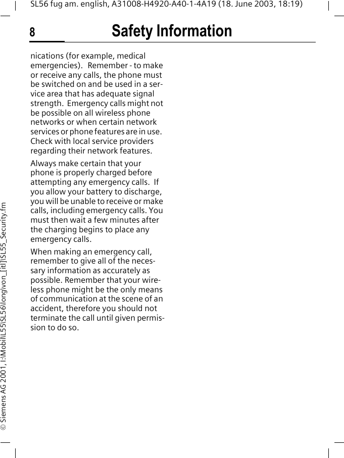 Safety Information8SL56 fug am. english, A31008-H4920-A40-1-4A19 (18. June 2003, 18:19)&copy; Siemens AG 2001, I:\Mobil\L55\SL56\long\von_[itl]\SL55_Security.fmnications (for example, medical emergencies).   Remember - to make or receive any calls, the phone must be switched on and be used in a ser-vice area that has adequate signal strength.  Emergency calls might not be possible on all wireless phone networks or when certain network services or phone features are in use.  Check with local service providers regarding their network features. Always make certain that your phone is properly charged before attempting any emergency calls.  If you allow your battery to discharge, you will be unable to receive or make calls, including emergency calls. You must then wait a few minutes after the charging begins to place any emergency calls.When making an emergency call, remember to give all of the neces-sary information as accurately as possible. Remember that your wire-less phone might be the only means of communication at the scene of an accident, therefore you should not terminate the call until given permis-sion to do so.