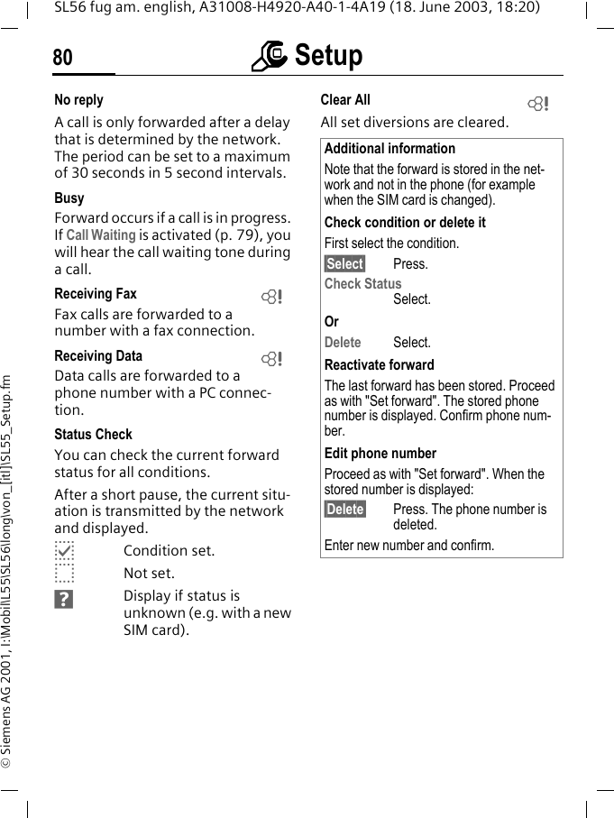 mmmm Setup80SL56 fug am. english, A31008-H4920-A40-1-4A19 (18. June 2003, 18:20)&copy; Siemens AG 2001, I:\Mobil\L55\SL56\long\von_[itl]\SL55_Setup.fmNo replyA call is only forwarded after a delay that is determined by the network. The period can be set to a maximum of 30 seconds in 5 second intervals.BusyForward occurs if a call is in progress. If Call Waiting is activated (p. 79), you will hear the call waiting tone during a call.Receiving Fax Fax calls are forwarded to a number with a fax connection.Receiving Data Data calls are forwarded to a phone number with a PC connec-tion. Status CheckYou can check the current forward status for all conditions.After a short pause, the current situ-ation is transmitted by the network and displayed.pCondition set.oNot set.sDisplay if status is unknown (e.g. with a new SIM card). Clear All All set diversions are cleared.LLAdditional informationNote that the forward is stored in the net-work and not in the phone (for example when the SIM card is changed).Check condition or delete itFirst select the condition.&sect;Select&sect; Press.Check StatusSelect.OrDelete Select.Reactivate forwardThe last forward has been stored. Proceed as with "Set forward". The stored phone number is displayed. Confirm phone num-ber.Edit phone numberProceed as with "Set forward". When the stored number is displayed:&sect;Delete&sect; Press. The phone number is deleted.Enter new number and confirm.L