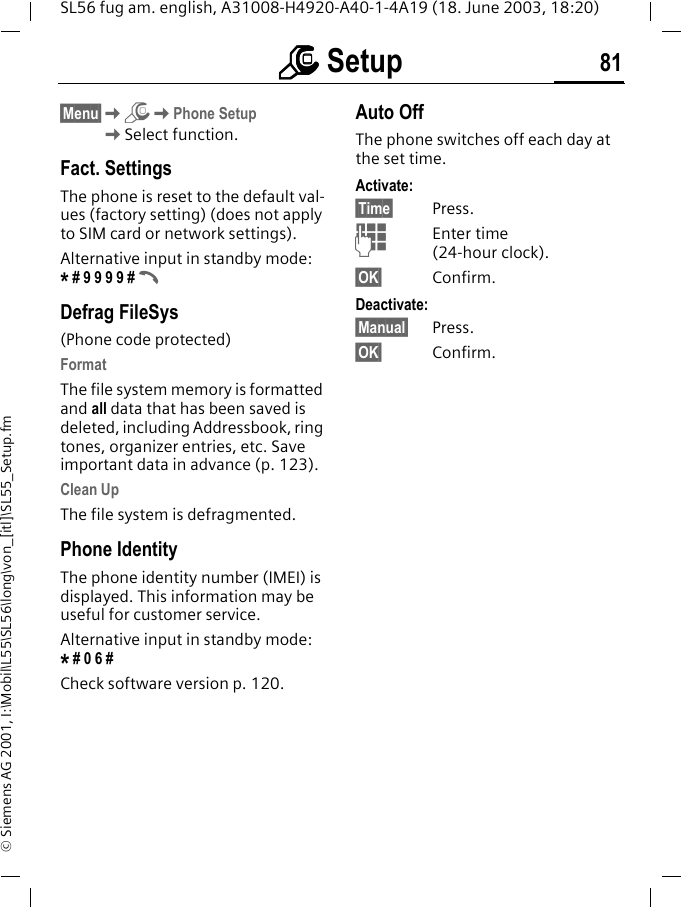 mmmm Setup 81SL56 fug am. english, A31008-H4920-A40-1-4A19 (18. June 2003, 18:20)&copy; Siemens AG 2001, I:\Mobil\L55\SL56\long\von_[itl]\SL55_Setup.fm&sect;Menu&sect;KmKPhone SetupKSelect function.Fact. SettingsThe phone is reset to the default val-ues (factory setting) (does not apply to SIM card or network settings).Alternative input in standby mode: * # 9 9 9 9 # ADefrag FileSys(Phone code protected)FormatThe file system memory is formatted and all data that has been saved is deleted, including Addressbook, ring tones, organizer entries, etc. Save important data in advance (p. 123).Clean UpThe file system is defragmented.Phone IdentityThe phone identity number (IMEI) is displayed. This information may be useful for customer service. Alternative input in standby mode: * # 0 6 #Check software version p. 120.Auto OffThe phone switches off each day at the set time.Activate:&sect;Time&sect; Press.JEnter time (24-hour clock).&sect;OK&sect; Confirm.Deactivate:&sect;Manual&sect; Press.&sect;OK&sect; Confirm.