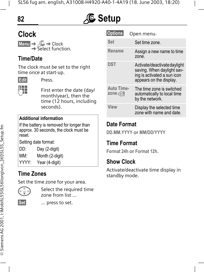 mmmm Setup82SL56 fug am. english, A31008-H4920-A40-1-4A19 (18. June 2003, 18:20)&copy; Siemens AG 2001, I:\Mobil\L55\SL56\long\von_[itl]\SL55_Setup.fmClock&sect;Menu&sect;KmKClockKSelect function.Time/DateThe clock must be set to the right time once at start-up.&sect;Edit&sect; Press.JFirst enter the date (day/month/year), then the time (12 hours, including seconds).Time ZonesSet the time zone for your area.FSelect the required time zone from list ...&sect;Set&sect; ... press to set.&sect;Options&sect; Open menu. Date FormatDD.MM.YYYY or MM/DD/YYYYTime FormatFormat 24h or Format 12h.Show ClockActivate/deactivate time display in standby mode.Additional informationIf the battery is removed for longer than approx. 30 seconds, the clock must be reset. Setting date format:DD: Day (2-digit)MM: Month (2-digit)YYYY: Year (4-digit)Set Set time zone.Rename Assign a new name to time zone.DST Activate/deactivate daylight saving. When daylight sav-ing is activated a sun icon appears on the display.Auto Time-zoneLThe time zone is switched automatically to local time by the network.View Display the selected time zone with name and date.