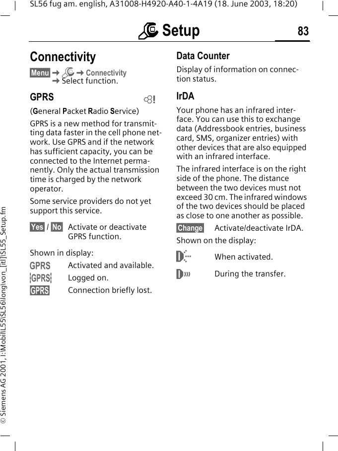 mmmm Setup 83SL56 fug am. english, A31008-H4920-A40-1-4A19 (18. June 2003, 18:20)&copy; Siemens AG 2001, I:\Mobil\L55\SL56\long\von_[itl]\SL55_Setup.fmConnectivity&sect;Menu&sect;KmKConnectivityKSelect function.GPRS(General Packet Radio Service)GPRS is a new method for transmit-ting data faster in the cell phone net-work. Use GPRS and if the network has sufficient capacity, you can be connected to the Internet perma-nently. Only the actual transmission time is charged by the network operator.Some service providers do not yet support this service.&sect;Yes&sect; / &sect;No&sect; Activate or deactivate GPRS function.Shown in display:&laquo;Activated and available.&ordf;Logged on.Connection briefly lost.Data CounterDisplay of information on connec-tion status.IrDAYour phone has an infrared inter-face. You can use this to exchange data (Addressbook entries, business card, SMS, organizer entries) with other devices that are also equipped with an infrared interface. The infrared interface is on the right side of the phone. The distance between the two devices must not exceed 30 cm. The infrared windows of the two devices should be placed as close to one another as possible. &sect;Change&sect; Activate/deactivate IrDA.Shown on the display:When activated.&not;During the transfer.L