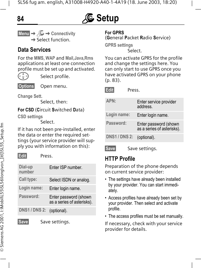 mmmm Setup84SL56 fug am. english, A31008-H4920-A40-1-4A19 (18. June 2003, 18:20)&copy; Siemens AG 2001, I:\Mobil\L55\SL56\long\von_[itl]\SL55_Setup.fm&sect;Menu&sect;KmKConnectivityKSelect function.Data ServicesFor the MMS, WAP and Mail,Java,Rms applications at least one connection profile must be set up and activated. GSelect profile.&sect;Options&sect; Open menu.Change Sett.Select, then:For CSD (Circuit Switched Data)CSD settingsSelect. If it has not been pre-installed, enter the data or enter the required set-tings (your service provider will sup-ply you with information on this):&sect;Edit&sect; Press. &sect;Save&sect; Save settings.For GPRS (General Packet Radio Service)GPRS settingsSelect. You can activate GPRS for the profile and change the settings here. You can only start to use GPRS once you have activated GPRS on your phone (p. 83).&sect;Edit&sect; Press. &sect;Save&sect; Save settings.HTTP ProfilePreparation of the phone depends on current service provider:&bull; The settings have already been installed by your provider. You can start immedi-ately.&bull; Access profiles have already been set by your provider. Then select and activate profile.&bull; The access profiles must be set manually.If necessary, check with your service provider for details.Dial-up number Enter ISP number.Call type: Select ISDN or analog.Login name: Enter login name.Password: Enter password (shown as a series of asterisks).DNS1 / DNS 2: (optional).APN: Enter service provider address. Login name: Enter login name.Password: Enter password (shown as a series of asterisks).DNS1 / DNS 2: (optional).