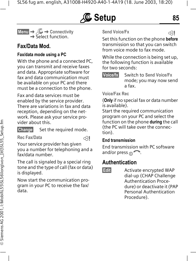 mmmm Setup 85SL56 fug am. english, A31008-H4920-A40-1-4A19 (18. June 2003, 18:20)&copy; Siemens AG 2001, I:\Mobil\L55\SL56\long\von_[itl]\SL55_Setup.fm&sect;Menu&sect;KmKConnectivityKSelect function.Fax/Data Mod.Fax/data mode using a PCWith the phone and a connected PC, you can transmit and receive faxes and data. Appropriate software for fax and data communication must be available on your PC and there must be a connection to the phone. Fax and data services must be enabled by the service provider. There are variations in fax and data reception, depending on the net-work. Please ask your service pro-vider about this.&sect;Change&sect; Set the required mode.Rec Fax/DataYour service provider has given you a number for telephoning and a fax/data number.The call is signaled by a special ring tone and the type of call (fax or data) is displayed.Now start the communication pro-gram in your PC to receive the fax/data.Send Voice/FxSet this function on the phone before transmission so that you can switch from voice mode to fax mode.While the connection is being set up, the following function is available for two seconds:&sect;Voice/fx&sect; Switch to Send Voice/Fx mode; you may now send a fax.Voice/Fax Rec(Only if no special fax or data number is available). Start the required communication program on your PC and select the function on the phone during the call (the PC will take over the connec-tion).End transmissionEnd transmission with PC software and/or press B.Authentication&sect;Edit&sect; Activate encrypted WAP dial-up (CHAP Challenge Authentication Proce-dure) or deactivate it (PAP Personal Authentication Procedure).LL