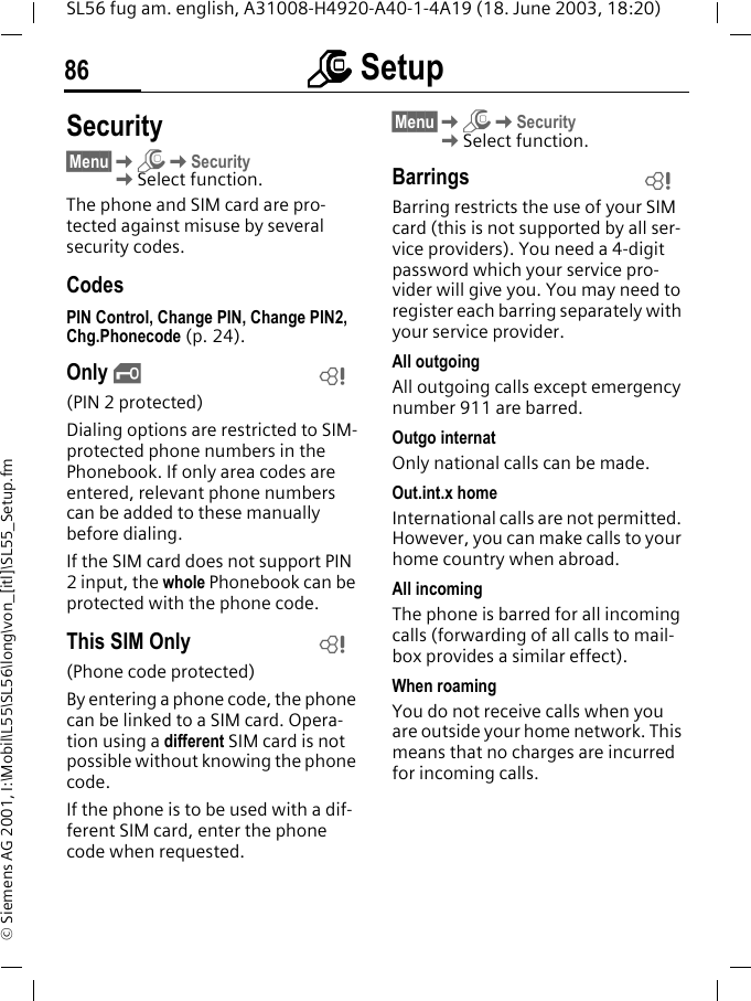 mmmm Setup86SL56 fug am. english, A31008-H4920-A40-1-4A19 (18. June 2003, 18:20)&copy; Siemens AG 2001, I:\Mobil\L55\SL56\long\von_[itl]\SL55_Setup.fmSecurity&sect;Menu&sect;KmKSecurityKSelect function.The phone and SIM card are pro-tected against misuse by several security codes.CodesPIN Control, Change PIN, Change PIN2, Chg.Phonecode (p. 24).Only &sbquo;(PIN 2 protected)Dialing options are restricted to SIM-protected phone numbers in the Phonebook. If only area codes are entered, relevant phone numbers can be added to these manually before dialing.If the SIM card does not support PIN 2 input, the whole Phonebook can be protected with the phone code.This SIM Only(Phone code protected)By entering a phone code, the phone can be linked to a SIM card. Opera-tion using a different SIM card is not possible without knowing the phone code.If the phone is to be used with a dif-ferent SIM card, enter the phone code when requested. &sect;Menu&sect;KmKSecurityKSelect function.BarringsBarring restricts the use of your SIM card (this is not supported by all ser-vice providers). You need a 4-digit password which your service pro-vider will give you. You may need to register each barring separately with your service provider.All outgoingAll outgoing calls except emergency number 911 are barred.Outgo internatOnly national calls can be made.Out.int.x homeInternational calls are not permitted. However, you can make calls to your home country when abroad.All incomingThe phone is barred for all incoming calls (forwarding of all calls to mail-box provides a similar effect).When roamingYou do not receive calls when you are outside your home network. This means that no charges are incurred for incoming calls.LLL