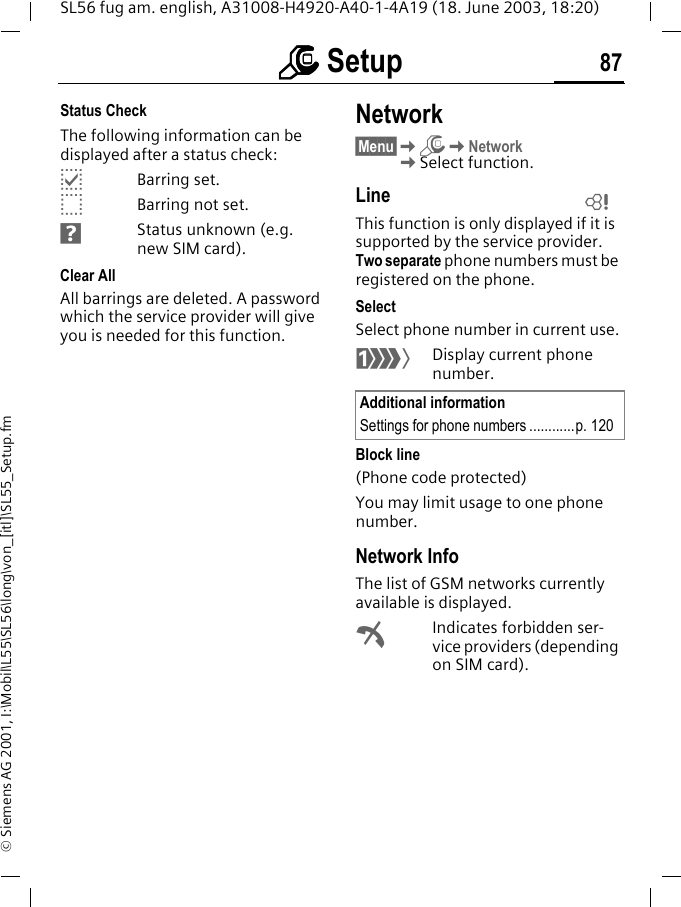 mmmm Setup 87SL56 fug am. english, A31008-H4920-A40-1-4A19 (18. June 2003, 18:20)&copy; Siemens AG 2001, I:\Mobil\L55\SL56\long\von_[itl]\SL55_Setup.fmStatus CheckThe following information can be displayed after a status check:pBarring set.oBarring not set.sStatus unknown (e.g. new SIM card).Clear AllAll barrings are deleted. A password which the service provider will give you is needed for this function.Network&sect;Menu&sect;KmKNetworkKSelect function.LineThis function is only displayed if it is supported by the service provider. Two separate phone numbers must be registered on the phone.SelectSelect phone number in current use.&lsquo;Display current phone number.Block line(Phone code protected)You may limit usage to one phone number.Network InfoThe list of GSM networks currently available is displayed.&sup2;Indicates forbidden ser-vice providers (depending on SIM card).Additional informationSettings for phone numbers ............p. 120L
