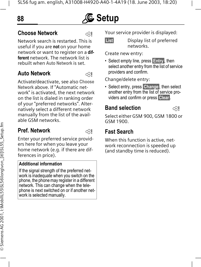 mmmm Setup88SL56 fug am. english, A31008-H4920-A40-1-4A19 (18. June 2003, 18:20)&copy; Siemens AG 2001, I:\Mobil\L55\SL56\long\von_[itl]\SL55_Setup.fmChoose NetworkNetwork search is restarted. This is useful if you are not on your home network or want to register on a dif-ferent network. The network list is rebuilt when Auto Network is set.Auto Network Activate/deactivate, see also Choose Network above. If "Automatic net-work" is activated, the next network on the list is dialed in ranking order of your "preferred networks". Alter-natively select a different network manually from the list of the avail-able GSM networks.Pref. Network Enter your preferred service provid-ers here for when you leave your home network (e.g. if there are dif-ferences in price).Your service provider is displayed:&sect;List&sect; Display list of preferred networks.Create new entry: &bull; Select empty line, press &sect;Entry&sect;, then select another entry from the list of service providers and confirm.Change/delete entry:&bull; Select entry, press &sect;Change&sect;, then select another entry from the list of service pro-viders and confirm or press &sect;Clear&sect;.Band selectionSelect either GSM 900, GSM 1800 or GSM 1900.Fast SearchWhen this function is active, net-work reconnection is speeded up (and standby time is reduced).Additional informationIf the signal strength of the preferred net-work is inadequate when you switch on the phone, the phone may register in a different network. This can change when the tele-phone is next switched on or if another net-work is selected manually.LLLL