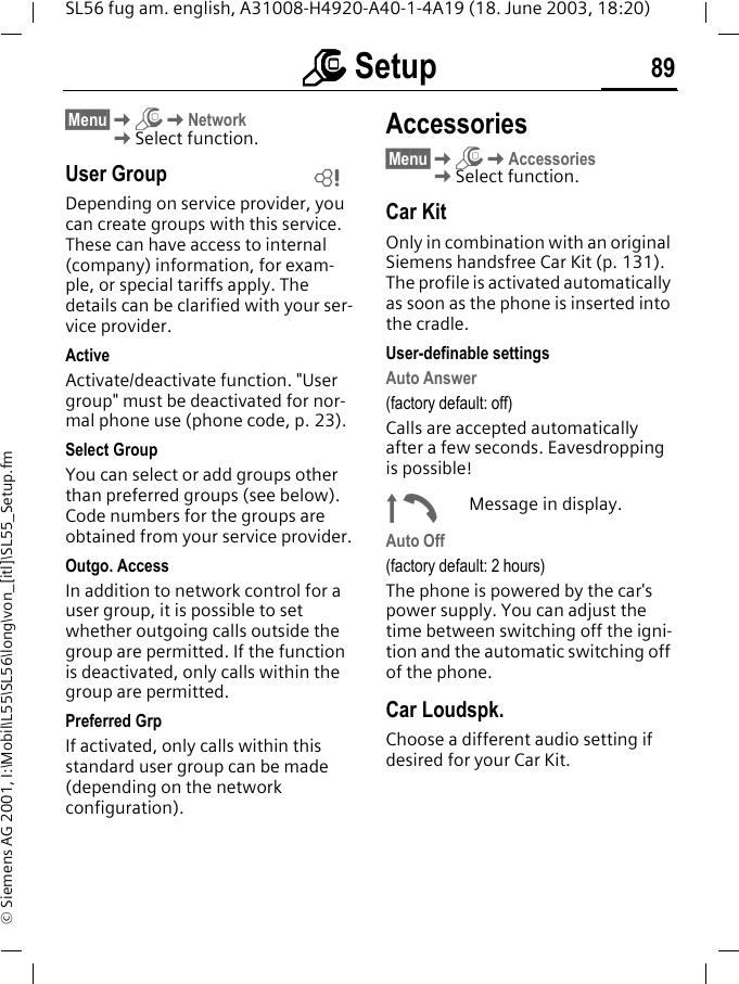 mmmm Setup 89SL56 fug am. english, A31008-H4920-A40-1-4A19 (18. June 2003, 18:20)&copy; Siemens AG 2001, I:\Mobil\L55\SL56\long\von_[itl]\SL55_Setup.fm&sect;Menu&sect;KmKNetworkKSelect function.User GroupDepending on service provider, you can create groups with this service. These can have access to internal (company) information, for exam-ple, or special tariffs apply. The details can be clarified with your ser-vice provider.ActiveActivate/deactivate function. "User group" must be deactivated for nor-mal phone use (phone code, p. 23).Select GroupYou can select or add groups other than preferred groups (see below). Code numbers for the groups are obtained from your service provider.Outgo. AccessIn addition to network control for a user group, it is possible to set whether outgoing calls outside the group are permitted. If the function is deactivated, only calls within the group are permitted.Preferred GrpIf activated, only calls within this standard user group can be made (depending on the network configuration).Accessories&sect;Menu&sect;KmKAccessoriesKSelect function.Car KitOnly in combination with an original Siemens handsfree Car Kit (p. 131). The profile is activated automatically as soon as the phone is inserted into the cradle.User-definable settingsAuto Answer (factory default: off)Calls are accepted automatically after a few seconds. Eavesdropping is possible!&plusmn;Message in display.Auto Off(factory default: 2 hours)The phone is powered by the car's power supply. You can adjust the time between switching off the igni-tion and the automatic switching off of the phone.Car Loudspk.Choose a different audio setting if desired for your Car Kit.L