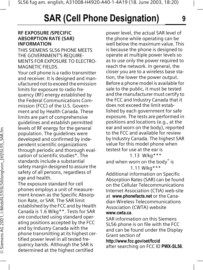SAR (Cell Phone Designation) 9SL56 fug am. english, A31008-H4920-A40-1-4A19 (18. June 2003, 18:20)&copy; Siemens AG 2001, I:\Mobil\L55\SL56\long\von_[itl]\SL55_SAR.fmSAR (Cell Phone Desig-nation)RF EXPOSURE /SPECIFIC ABSORPTION RATE (SAR) INFORMATIONTHIS SIEMENS SL56 PHONE MEETS THE GOVERNMENT'S REQUIRE-MENTS FOR EXPOSURE TO ELECTRO-MAGNETIC FIELDS.Your cell phone is a radio transmitter and receiver. It is designed and man-ufactured not to exceed the emission limits for exposure to radio fre-quency (RF) energy established by the Federal Communications Com-mission (FCC) of the U.S. Govern-ment and by Health Canada. These limits are part of comprehensive guidelines and establish permitted levels of RF energy for the general population. The guidelines were developed and confirmed by inde-pendent scientific organizations through periodic and thorough eval-uation of scientific studies*. The standards include a substantial safety margin designed to assure the safety of all persons, regardless of age and health.The exposure standard for cell phones employs a unit of measure-ment known as the Specific Absorp-tion Rate, or SAR. The SAR limit established by the FCC and by Health Canada is 1.6 W/kg**. Tests for SAR are conducted using standard oper-ating positions accepted by the FCC and by Industry Canada with the phone transmitting at its highest cer-tified power level in all tested fre-quency bands. Although the SAR is determined at the highest certified power level, the actual SAR level of the phone while operating can be well below the maximum value. This is because the phone is designed to operate at multiple power levels so as to use only the power required to reach the network. In general, the closer you are to a wireless base sta-tion, the lower the power output.  Before a phone model is available for sale to the public, it must be tested and the manufacturer must certify to the FCC and Industry Canada that it does not exceed the limit estab-lished by each government for safe exposure. The tests are performed in positions and locations (e.g., at the ear and worn on the body), reported to the FCC and available for review by Industry Canada. The highest SAR value for this model phone when testest for use at the ear is1.13 W/kg***and when worn on the body+ is1.11 W/kg***Additional information on Specific Absorption Rates (SAR) can be found on the Cellular Telecommunications Internet Association (CTIA) web-site at  www.phonefacts.net or the Cana-dian Wireless Telecommunications Association (CWTA) website www.cwta.ca. SAR information on this Siemens SL56 phone is on file with the FCC and can be found under the Display Grant section of http://www.fcc.gov/oet/fccid after searching on FCC ID PWX-SL56.