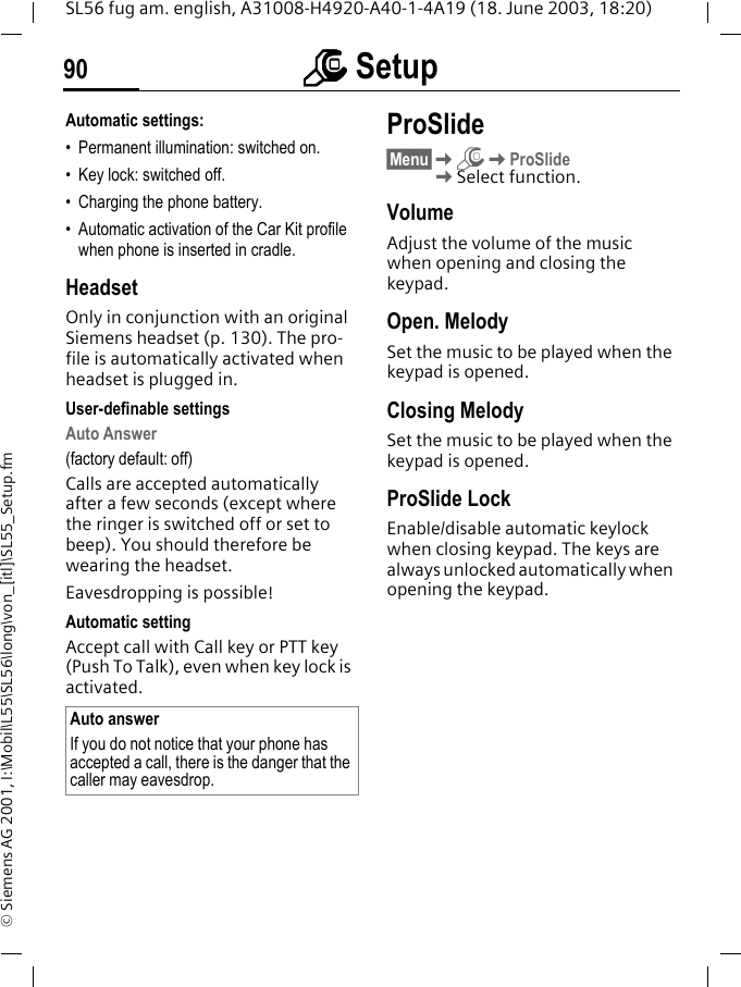 mmmm Setup90SL56 fug am. english, A31008-H4920-A40-1-4A19 (18. June 2003, 18:20)&copy; Siemens AG 2001, I:\Mobil\L55\SL56\long\von_[itl]\SL55_Setup.fmAutomatic settings:&bull; Permanent illumination: switched on.&bull; Key lock: switched off. &bull; Charging the phone battery.&bull; Automatic activation of the Car Kit profile when phone is inserted in cradle.HeadsetOnly in conjunction with an original Siemens headset (p. 130). The pro-file is automatically activated when headset is plugged in. User-definable settingsAuto Answer (factory default: off)Calls are accepted automatically after a few seconds (except where the ringer is switched off or set to beep). You should therefore be wearing the headset. Eavesdropping is possible!Automatic settingAccept call with Call key or PTT key (Push To Talk), even when key lock is activated.ProSlide&sect;Menu&sect;KmKProSlideKSelect function.VolumeAdjust the volume of the music when opening and closing the keypad.Open. MelodySet the music to be played when the keypad is opened.Closing MelodySet the music to be played when the keypad is opened.ProSlide LockEnable/disable automatic keylock when closing keypad. The keys are always unlocked automatically when opening the keypad.Auto answerIf you do not notice that your phone has accepted a call, there is the danger that the caller may eavesdrop.