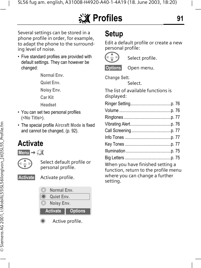 ~~~~ Profiles 91SL56 fug am. english, A31008-H4920-A40-1-4A19 (18. June 2003, 18:20)&copy; Siemens AG 2001, I:\Mobil\L55\SL56\long\von_[itl]\SL55_Profile.fm~ Profiles  Several settings can be stored in a phone profile in order, for example, to adapt the phone to the surround-ing level of noise.&bull; Five standard profiles are provided with default settings. They can however be changed: Normal Env.Quiet Env.Noisy Env.Car KitHeadset&bull; You can set two personal profiles (<No Title>).&bull; The special profile Aircraft Mode is fixed and cannot be changed, (p. 92).Activate&sect;Menu&sect;K~GSelect default profile or personal profile.&sect;Activate&sect; Activate profile.&frac12;Active profile.SetupEdit a default profile or create a new personal profile:GSelect profile.&sect;Options&sect; Open menu.Change Sett.Select.The list of available functions is displayed:Ringer Setting....................................p. 76Volume ..............................................p. 76Ringtones ..........................................p. 77Vibrating Alert....................................p. 76Call Screening...................................p. 77Info Tones .........................................p. 77Key Tones .........................................p. 77Illumination ........................................p. 75Big Letters .........................................p. 75When you have finished setting a function, return to the profile menu where you can change a further setting.&frac34;Normal Env.&frac12;Quiet Env.&frac34;Noisy Env.Activate Options