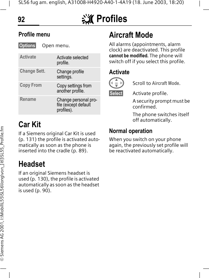 ~~~~ Profiles92SL56 fug am. english, A31008-H4920-A40-1-4A19 (18. June 2003, 18:20)&copy; Siemens AG 2001, I:\Mobil\L55\SL56\long\von_[itl]\SL55_Profile.fmProfile menu&sect;Options&sect; Open menu.Car Kit If a Siemens original Car Kit is used (p. 131) the profile is activated auto-matically as soon as the phone is inserted into the cradle (p. 89).HeadsetIf an original Siemens headset is used (p. 130), the profile is activated automatically as soon as the headset is used (p. 90).Aircraft ModeAll alarms (appointments, alarm clock) are deactivated. This profile cannot be modified. The phone will switch off if you select this profile.ActivateGScroll to Aircraft Mode.&sect;Select&sect; Activate profile.A security prompt must be confirmed. The phone switches itself off automatically.Normal operationWhen you switch on your phone again, the previously set profile will be reactivated automatically.Activate Activate selected profile.Change Sett. Change profile settings.Copy From Copy settings from another profile.Rename Change personal pro-file (except default profiles).
