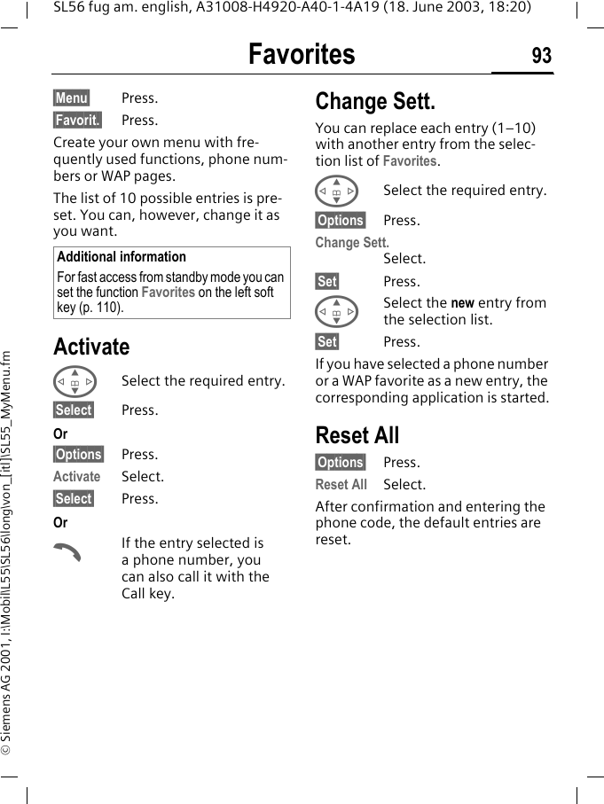 Favorites 93SL56 fug am. english, A31008-H4920-A40-1-4A19 (18. June 2003, 18:20)&copy; Siemens AG 2001, I:\Mobil\L55\SL56\long\von_[itl]\SL55_MyMenu.fmFavorites &sect;Menu&sect; Press.&sect;Favorit.&sect; Press.Create your own menu with fre-quently used functions, phone num-bers or WAP pages. The list of 10 possible entries is pre-set. You can, however, change it as you want.ActivateGSelect the required entry.&sect;Select&sect; Press.Or&sect;Options&sect; Press.Activate Select.&sect;Select&sect; Press. OrAIf the entry selected is a phone number, you can also call it with the Call key.Change Sett.You can replace each entry (1&ndash;10) with another entry from the selec-tion list of Favorites.GSelect the required entry.&sect;Options&sect; Press.Change Sett.Select.&sect;Set&sect; Press.GSelect the new entry from the selection list.&sect;Set&sect; Press.If you have selected a phone number or a WAP favorite as a new entry, the corresponding application is started.Reset All&sect;Options&sect; Press.Reset All Select.After confirmation and entering the phone code, the default entries are reset.Additional informationFor fast access from standby mode you can set the function Favorites on the left soft key (p. 110).