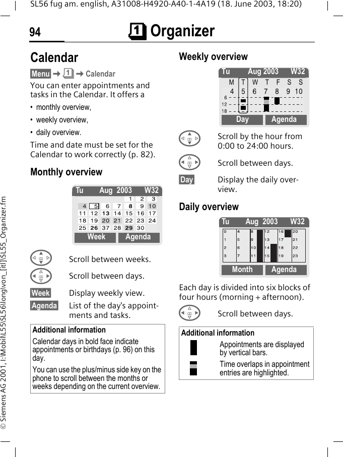 &ccedil;&ccedil;&ccedil;&ccedil; Organizer94SL56 fug am. english, A31008-H4920-A40-1-4A19 (18. June 2003, 18:20)&copy; Siemens AG 2001, I:\Mobil\L55\SL56\long\von_[itl]\SL55_Organizer.fm&ccedil; Orga-nizer Calendar&sect;Menu&sect;K&ccedil;KCalendarYou can enter appointments and tasks in the Calendar. It offers a&bull; monthly overview, &bull; weekly overview, &bull; daily overview.Time and date must be set for the Calendar to work correctly (p. 82).Monthly overview GScroll between weeks.HScroll between days.&sect;Week&sect; Display weekly view.&sect;Agenda&sect; List of the day's appoint-ments and tasks. Weekly overview GScroll by the hour from 0:00 to 24:00 hours.HScroll between days.&sect;Day&sect; Display the daily over-view.Daily overviewEach day is divided into six blocks of four hours (morning + afternoon).HScroll between days. Additional informationCalendar days in bold face indicate appointments or birthdays (p. 96) on this day.You can use the plus/minus side key on the phone to scroll between the months or weeks depending on the current overview.Tu Aug 2003 W32Week AgendaAdditional informationAppointments are displayed by vertical bars.Time overlaps in appointment entries are highlighted.Tu Aug 2003 W32MTWTFSSDay AgendaTu Aug 2003 W32Month Agenda