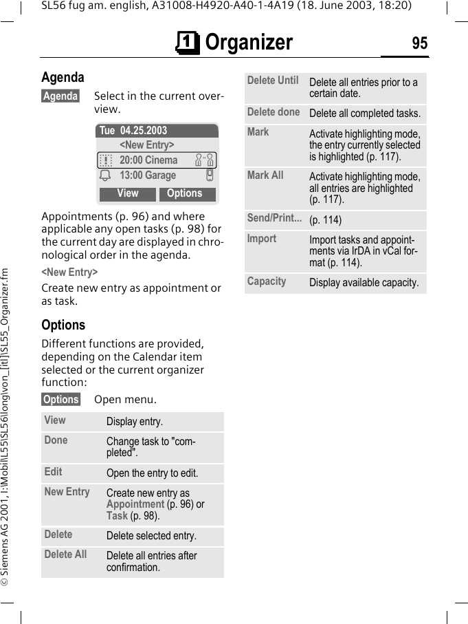 &ccedil;&ccedil;&ccedil;&ccedil; Organizer 95SL56 fug am. english, A31008-H4920-A40-1-4A19 (18. June 2003, 18:20)&copy; Siemens AG 2001, I:\Mobil\L55\SL56\long\von_[itl]\SL55_Organizer.fmAgenda&sect;Agenda&sect; Select in the current over-view.Appointments (p. 96) and where applicable any open tasks (p. 98) for the current day are displayed in chro-nological order in the agenda.<New Entry>Create new entry as appointment or as task.OptionsDifferent functions are provided, depending on the Calendar item selected or the current organizer function: &sect;Options&sect; Open menu.View Display entry.Done Change task to "com-pleted".Edit Open the entry to edit.New Entry Create new entry as Appointment (p. 96) or Task (p. 98).Delete Delete selected entry.Delete All Delete all entries after confirmation.Tue 04.25.2003<New Entry>q20:00 Cinema wi13:00 Garage vView OptionsDelete Until Delete all entries prior to a certain date.Delete done Delete all completed tasks.Mark Activate highlighting mode, the entry currently selected is highlighted (p. 117).Mark All Activate highlighting mode, all entries are highlighted (p. 117).Send/Print... (p. 114)Import Import tasks and appoint-ments via IrDA in vCal for-mat (p. 114).Capacity Display available capacity.