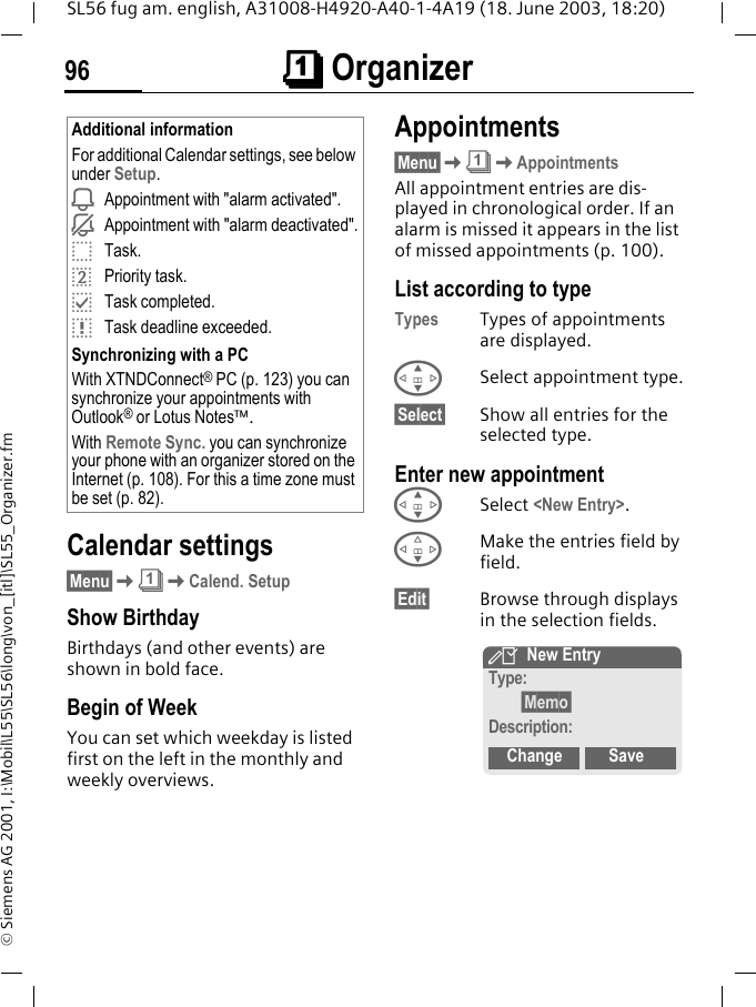 &ccedil;&ccedil;&ccedil;&ccedil; Organizer96SL56 fug am. english, A31008-H4920-A40-1-4A19 (18. June 2003, 18:20)&copy; Siemens AG 2001, I:\Mobil\L55\SL56\long\von_[itl]\SL55_Organizer.fmCalendar settings&sect;Menu&sect;K&ccedil;KCalend. SetupShow Birthday Birthdays (and other events) are shown in bold face.Begin of WeekYou can set which weekday is listed first on the left in the monthly and weekly overviews.Appointments&sect;Menu&sect;K&ccedil;KAppointmentsAll appointment entries are dis-played in chronological order. If an alarm is missed it appears in the list of missed appointments (p. 100).List according to typeTypes Types of appointments are displayed.GSelect appointment type.&sect;Select&sect; Show all entries for the selected type.Enter new appointmentGSelect <New Entry>.FMake the entries field by field.&sect;Edit&sect; Browse through displays in the selection fields.Additional informationFor additional Calendar settings, see below under Setup.iAppointment with "alarm activated".jAppointment with "alarm deactivated".oTask.rPriority task.pTask completed.qTask deadline exceeded.Synchronizing with a PCWith XTNDConnect&reg; PC (p. 123) you can synchronize your appointments with Outlook&reg; or Lotus Notes&trade;.With Remote Sync. you can synchronize your phone with an organizer stored on the Internet (p. 108). For this a time zone must be set (p. 82).YNew EntryType:&sect;Memo&sect;Description:Change Save