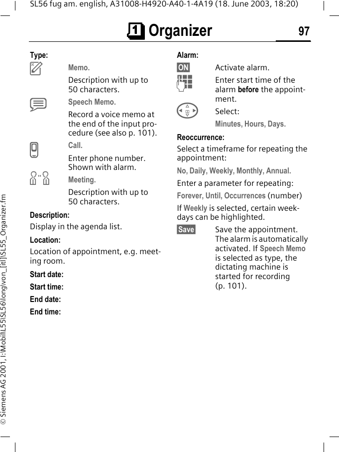 &ccedil;&ccedil;&ccedil;&ccedil; Organizer 97SL56 fug am. english, A31008-H4920-A40-1-4A19 (18. June 2003, 18:20)&copy; Siemens AG 2001, I:\Mobil\L55\SL56\long\von_[itl]\SL55_Organizer.fmType:uMemo. Description with up to 50 characters.xSpeech Memo. Record a voice memo at the end of the input pro-cedure (see also p. 101).vCall. Enter phone number. Shown with alarm.wMeeting.Description with up to 50 characters.Description: Display in the agenda list.Location:Location of appointment, e.g. meet-ing room.Start date: Start time:End date:End time:Alarm: &sect;ON&sect; Activate alarm. JEnter start time of the alarm before the appoint-ment.HSelect:Minutes, Hours, Days.Reoccurrence:Select a timeframe for repeating the appointment:No, Daily, Weekly, Monthly, Annual.Enter a parameter for repeating:Forever, Until, Occurrences (number)If Weekly is selected, certain week-days can be highlighted.&sect;Save&sect; Save the appointment. The alarm is automatically activated. If Speech Memo is selected as type, the dictating machine is started for recording (p. 101).