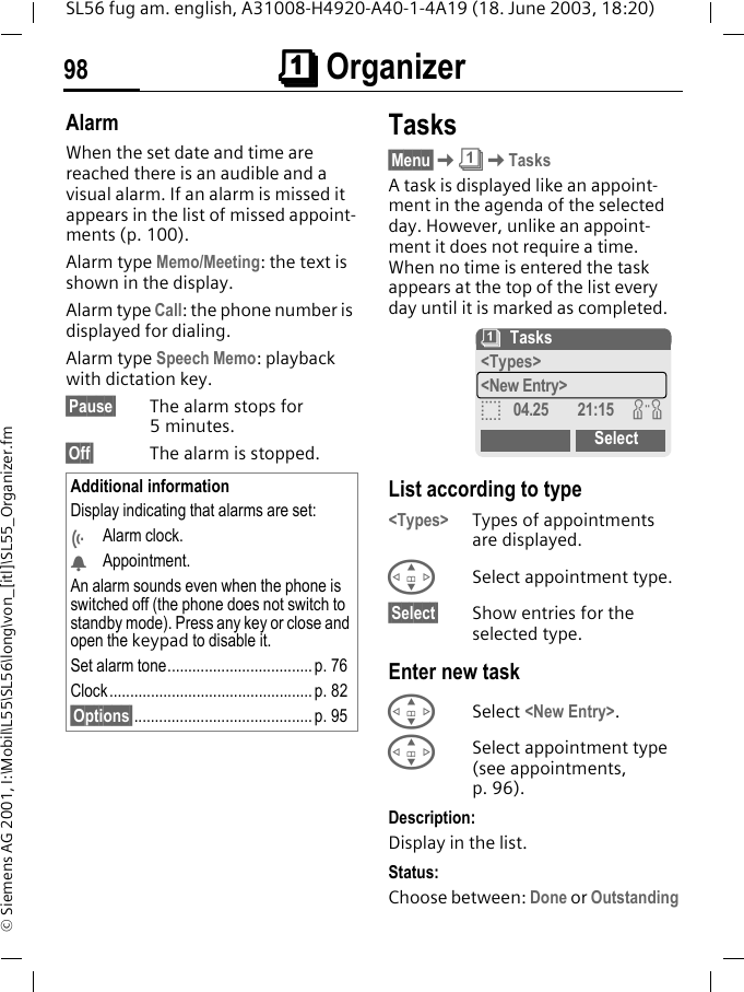 &ccedil;&ccedil;&ccedil;&ccedil; Organizer98SL56 fug am. english, A31008-H4920-A40-1-4A19 (18. June 2003, 18:20)&copy; Siemens AG 2001, I:\Mobil\L55\SL56\long\von_[itl]\SL55_Organizer.fmAlarmWhen the set date and time are reached there is an audible and a visual alarm. If an alarm is missed it appears in the list of missed appoint-ments (p. 100).Alarm type Memo/Meeting: the text is shown in the display.Alarm type Call: the phone number is displayed for dialing.Alarm type Speech Memo: playback with dictation key.&sect;Pause&sect; The alarm stops for 5minutes.&sect;Off&sect; The alarm is stopped.Tasks&sect;Menu&sect;K&ccedil;KTasksA task is displayed like an appoint-ment in the agenda of the selected day. However, unlike an appoint-ment it does not require a time. When no time is entered the task appears at the top of the list every day until it is marked as completed. List according to type<Types> Types of appointments are displayed.GSelect appointment type.&sect;Select&sect; Show entries for the selected type.Enter new taskGSelect <New Entry>.GSelect appointment type (see appointments, p. 96).Description:Display in the list.Status:Choose between: Done or OutstandingAdditional informationDisplay indicating that alarms are set:&Ouml;Alarm clock.&Oslash;Appointment.An alarm sounds even when the phone is switched off (the phone does not switch to standby mode). Press any key or close and open the keypad to disable it.Set alarm tone................................... p. 76Clock ................................................. p. 82&sect;Options&sect;........................................... p. 95&ccedil;Tasks<Types><New Entry>o04.25 21:15 wSelect