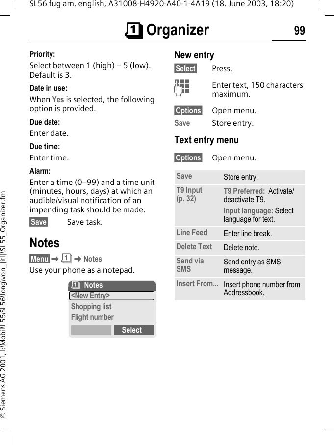 &ccedil;&ccedil;&ccedil;&ccedil; Organizer 99SL56 fug am. english, A31008-H4920-A40-1-4A19 (18. June 2003, 18:20)&copy; Siemens AG 2001, I:\Mobil\L55\SL56\long\von_[itl]\SL55_Organizer.fmPriority:Select between 1 (high) &ndash; 5 (low). Default is 3.Date in use:When Yes is selected, the following option is provided.Due date:Enter date.Due time:Enter time.Alarm:Enter a time (0&ndash;99) and a time unit (minutes, hours, days) at which an audible/visual notification of an impending task should be made.&sect;Save&sect; Save task.Notes&sect;Menu&sect;K&ccedil;KNotesUse your phone as a notepad.New entry&sect;Select&sect; Press.JEnter text, 150 characters maximum.&sect;Options&sect; Open menu.Save Store entry.Text entry menu&sect;Options&sect; Open menu.&ccedil;Notes<New Entry>Shopping listFlight numberSelectSave Store entry.T9 Input (p. 32) T9 Preferred:  Activate/deactivate T9.Input language: Select language for text.Line Feed Enter line break.Delete Text Delete note.Send via SMS Send entry as SMS message.Insert From... Insert phone number from Addressbook.