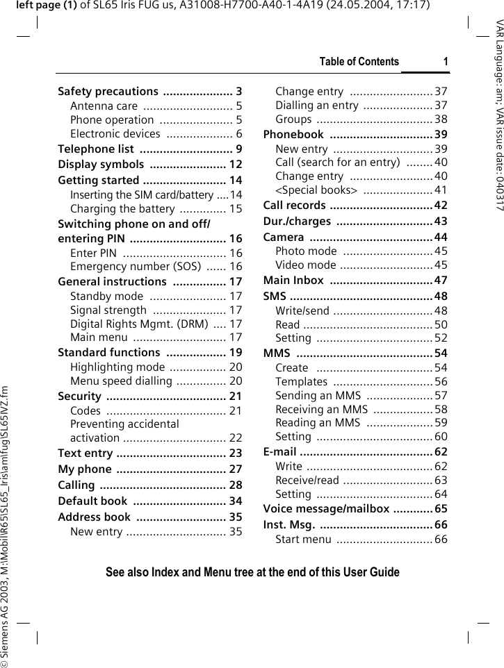 &copy; Siemens AG 2003, M:\Mobil\R65\SL65_Iris\am\fug\SL65IVZ.fmTable of Contents 1VAR Language: am; VAR issue date: 040317See also Index and Menu tree at the end of this User Guideleft page (1) of SL65 Iris FUG us, A31008-H7700-A40-1-4A19 (24.05.2004, 17:17)Safety precautions  ..................... 3Antenna care  ........................... 5Phone operation  ...................... 5Electronic devices  .................... 6Telephone list  ............................ 9Display symbols  ....................... 12Getting started ......................... 14Inserting the SIM card/battery ....14Charging the battery  .............. 15Switching phone on and off/entering PIN  ............................. 16Enter PIN  ............................... 16Emergency number (SOS)  ...... 16General instructions  ................ 17Standby mode  ....................... 17Signal strength  ...................... 17Digital Rights Mgmt. (DRM) .... 17Main menu  ............................ 17Standard functions  .................. 19Highlighting mode  ................. 20Menu speed dialling ............... 20Security .................................... 21Codes .................................... 21Preventing accidentalactivation ............................... 22Text entry ................................. 23My phone  ................................. 27Calling ...................................... 28Default book  ............................ 34Address book  ........................... 35New entry .............................. 35Change entry  .........................37Dialling an entry ..................... 37Groups ...................................38Phonebook ............................... 39New entry  ..............................39Call (search for an entry)  ........ 40Change entry  .........................40<Special books>  .....................41Call records ............................... 42Dur./charges ............................. 43Camera ..................................... 44Photo mode  ........................... 45Video mode ............................45Main Inbox  ............................... 47SMS ........................................... 48Write/send ..............................48Read .......................................50Setting ................................... 52MMS .........................................54Create   ...................................54Templates ..............................56Sending an MMS  ....................57Receiving an MMS  .................. 58Reading an MMS  .................... 59Setting ................................... 60E-mail ........................................ 62Write ......................................62Receive/read ........................... 63Setting ................................... 64Voice message/mailbox ............ 65Inst. Msg.  ..................................66Start menu  .............................66Table of ContentsSee also Index and Menu tree at the end of this User Guide