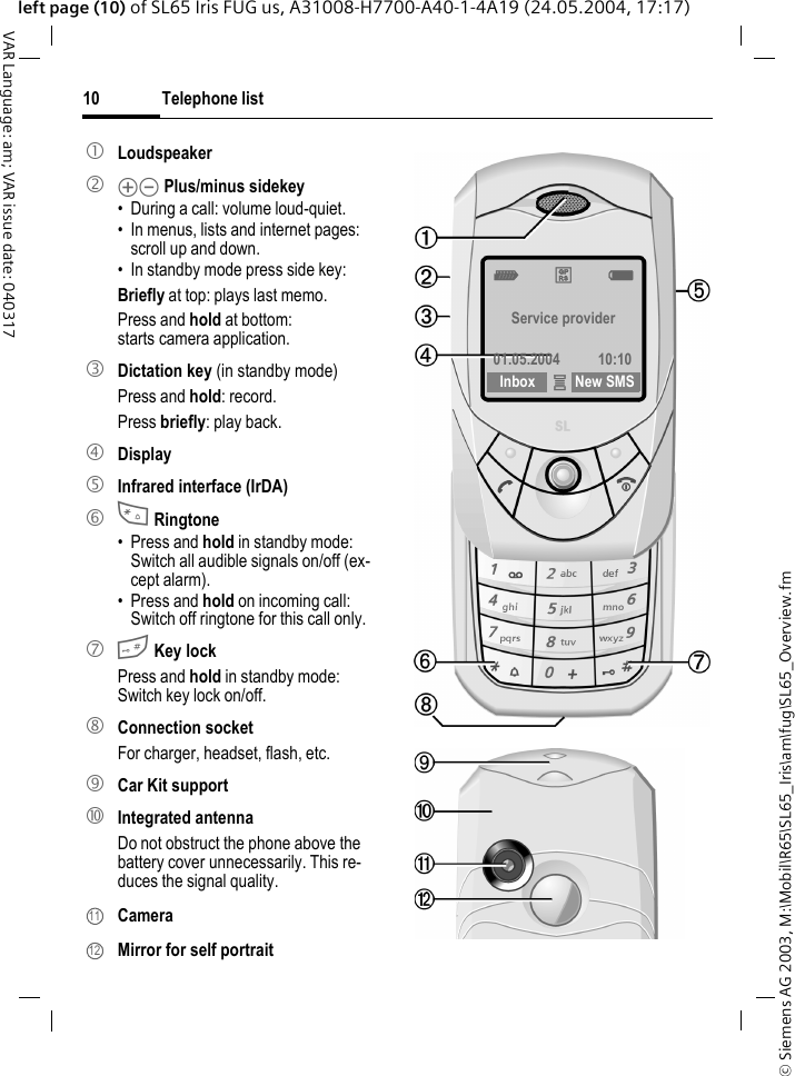 &copy; Siemens AG 2003, M:\Mobil\R65\SL65_Iris\am\fug\SL65_Overview.fmTelephone list10VAR Language: am; VAR issue date: 040317left page (10) of SL65 Iris FUG us, A31008-H7700-A40-1-4A19 (24.05.2004, 17:17)1 Loudspeaker2 kl Plus/minus sidekey&bull; During a call: volume loud-quiet.&bull; In menus, lists and internet pages: scroll up and down.&bull; In standby mode press side key:Briefly at top: plays last memo.Press and hold at bottom: starts camera application.3 Dictation key (in standby mode)Press and hold: record.Press briefly: play back.4 Display5 Infrared interface (IrDA)6 * Ringtone&bull; Press and hold in standby mode: Switch all audible signals on/off (ex-cept alarm). &bull; Press and hold on incoming call: Switch off ringtone for this call only.7 # Key lockPress and hold in standby mode: Switch key lock on/off.8 Connection socketFor charger, headset, flash, etc.9  Car Kit support: Integrated antennaDo not obstruct the phone above the battery cover unnecessarily. This re-duces the signal quality. Camera  Mirror for self portrait1112Z&pound;X Service provider01.05.2004 10:10Inbox &iacute;New SMS