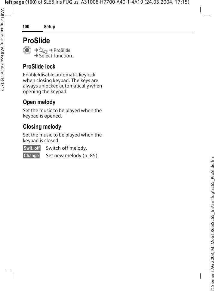 &copy; Siemens AG 2003, M:\Mobil\R65\SL65_Iris\am\fug\SL65_ProSlide.fmSetup100VAR Language: am; VAR issue date: 040317left page (100) of SL65 Iris FUG us, A31008-H7700-A40-1-4A19 (24.05.2004, 17:15)Setup ProSlideC&cent;T&cent;ProSlide&cent;Select function.ProSlide lockEnable/disable automatic keylock when closing keypad. The keys are always unlocked automatically when opening the keypad.Open melodySet the music to be played when the keypad is opened.Closing melodySet the music to be played when the keypad is closed.&sect;Swit. off&sect; Switch off melody.&sect;Change&sect; Set new melody (p. 85).