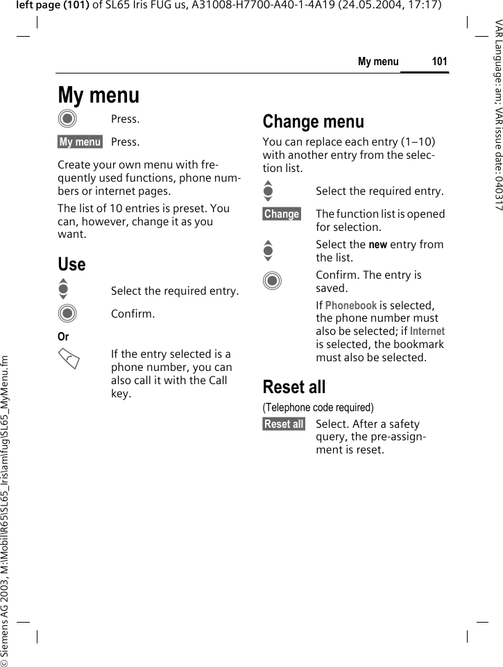 &copy; Siemens AG 2003, M:\Mobil\R65\SL65_Iris\am\fug\SL65_MyMenu.fm101My menuVAR Language: am; VAR issue date: 040317left page (101) of SL65 Iris FUG us, A31008-H7700-A40-1-4A19 (24.05.2004, 17:17)My menuCPress.&sect;My menu&sect; Press.Create your own menu with fre-quently used functions, phone num-bers or internet pages. The list of 10 entries is preset. You can, however, change it as you want.UseISelect the required entry.CConfirm.Or AIf the entry selected is a phone number, you can also call it with the Call key.Change menuYou can replace each entry (1&ndash;10) with another entry from the selec-tion list.ISelect the required entry.&sect;Change&sect; The function list is opened for selection.ISelect the new entry from the list.CConfirm. The entry is saved.If Phonebook is selected, the phone number must also be selected; if Internet is selected, the bookmark must also be selected.Reset all(Telephone code required)&sect;Reset all&sect; Select. After a safety query, the pre-assign-ment is reset.