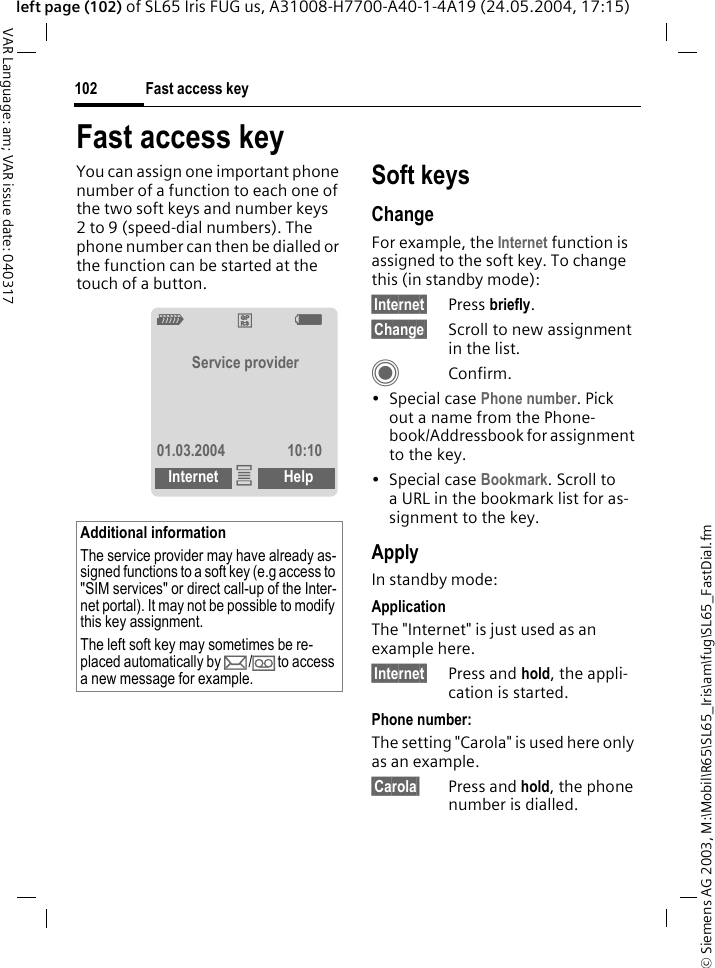 &copy; Siemens AG 2003, M:\Mobil\R65\SL65_Iris\am\fug\SL65_FastDial.fmFast access key102VAR Language: am; VAR issue date: 040317left page (102) of SL65 Iris FUG us, A31008-H7700-A40-1-4A19 (24.05.2004, 17:15)Fast access keyYou can assign one important phone number of a function to each one of the two soft keys and number keys 2 to 9 (speed-dial numbers). The phone number can then be dialled or the function can be started at the touch of a button. Soft keysChangeFor example, the Internet function is assigned to the soft key. To change this (in standby mode):&sect;Internet&sect; Press briefly.&sect;Change&sect; Scroll to new assignment in the list.CConfirm.&bull;Special case Phone number. Pick out a name from the Phone-book/Addressbook for assignment to the key.&bull;Special case Bookmark. Scroll to a URL in the bookmark list for as-signment to the key.ApplyIn standby mode:ApplicationThe "Internet" is just used as an example here.&sect;Internet&sect; Press and hold, the appli-cation is started.Phone number:The setting "Carola" is used here only as an example.&sect;Carola&sect; Press and hold, the phone number is dialled.Additional informationThe service provider may have already as-signed functions to a soft key (e.g access to "SIM services" or direct call-up of the Inter-net portal). It may not be possible to modify this key assignment.The left soft key may sometimes be re-placed automatically by p/&Agrave; to access a new message for example.Z&pound;X  Service provider01.03.2004 10:10Internet &iacute;Help