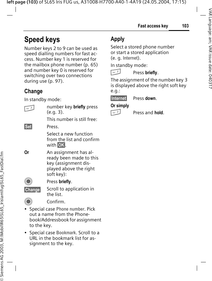 &copy; Siemens AG 2003, M:\Mobil\R65\SL65_Iris\am\fug\SL65_FastDial.fm103Fast access keyVAR Language: am; VAR issue date: 040317left page (103) of SL65 Iris FUG us, A31008-H7700-A40-1-4A19 (24.05.2004, 17:15)Speed keysNumber keys 2 to 9 can be used as speed dialling numbers for fast ac-cess. Number key 1 is reserved for the mailbox phone number (p. 65) and number key 0 is reserved for switching over two connections during use (p. 97).ChangeIn standby mode:3number key briefly press (e.g. 3). This number is still free:&sect;Set&sect; Press.Select a new function from the list and confirm with &sect;OK&sect;.Or An assignment has al-ready been made to this key (assignment dis-played above the right soft key):CPress briefly.&sect;Change&sect; Scroll to application in the list.CConfirm.&bull; Special case Phone number. Pick out a name from the Phone-book/Addressbook for assignment to the key.&bull; Special case Bookmark. Scroll to a URL in the bookmark list for as-signment to the key.ApplySelect a stored phone number or start a stored application (e. g. Internet).In standby mode:3Press briefly.The assignment of the number key 3 is displayed above the right soft key e.g.:&sect;Internet&sect; Press down.Or simply 3Press and hold.