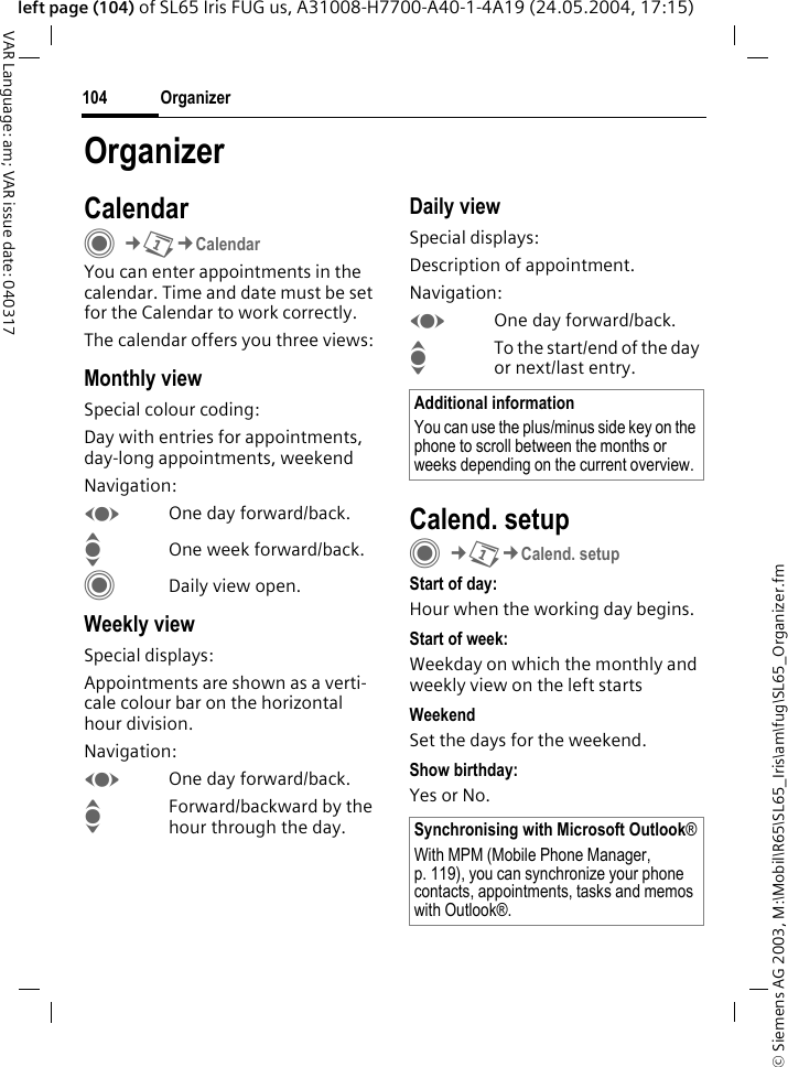 &copy; Siemens AG 2003, M:\Mobil\R65\SL65_Iris\am\fug\SL65_Organizer.fmOrganizer104VAR Language: am; VAR issue date: 040317left page (104) of SL65 Iris FUG us, A31008-H7700-A40-1-4A19 (24.05.2004, 17:15)OrganizerCalendarC&cent;Q&cent;CalendarYou can enter appointments in the calendar. Time and date must be set for the Calendar to work correctly.The calendar offers you three views:Monthly viewSpecial colour coding:Day with entries for appointments, day-long appointments, weekendNavigation:FOne day forward/back.IOne week forward/back.CDaily view open.Weekly viewSpecial displays:Appointments are shown as a verti-cale colour bar on the horizontal hour division.Navigation:FOne day forward/back.IForward/backward by the hour through the day.Daily viewSpecial displays:Description of appointment. Navigation:FOne day forward/back.ITo the start/end of the day or next/last entry.Calend. setupC&cent;Q&cent;Calend. setupStart of day:Hour when the working day begins.Start of week:Weekday on which the monthly and weekly view on the left startsWeekendSet the days for the weekend.Show birthday:Yes or No.Additional informationYou can use the plus/minus side key on the phone to scroll between the months or weeks depending on the current overview.Synchronising with Microsoft Outlook&reg;With MPM (Mobile Phone Manager, p. 119), you can synchronize your phone contacts, appointments, tasks and memos with Outlook&reg;. 