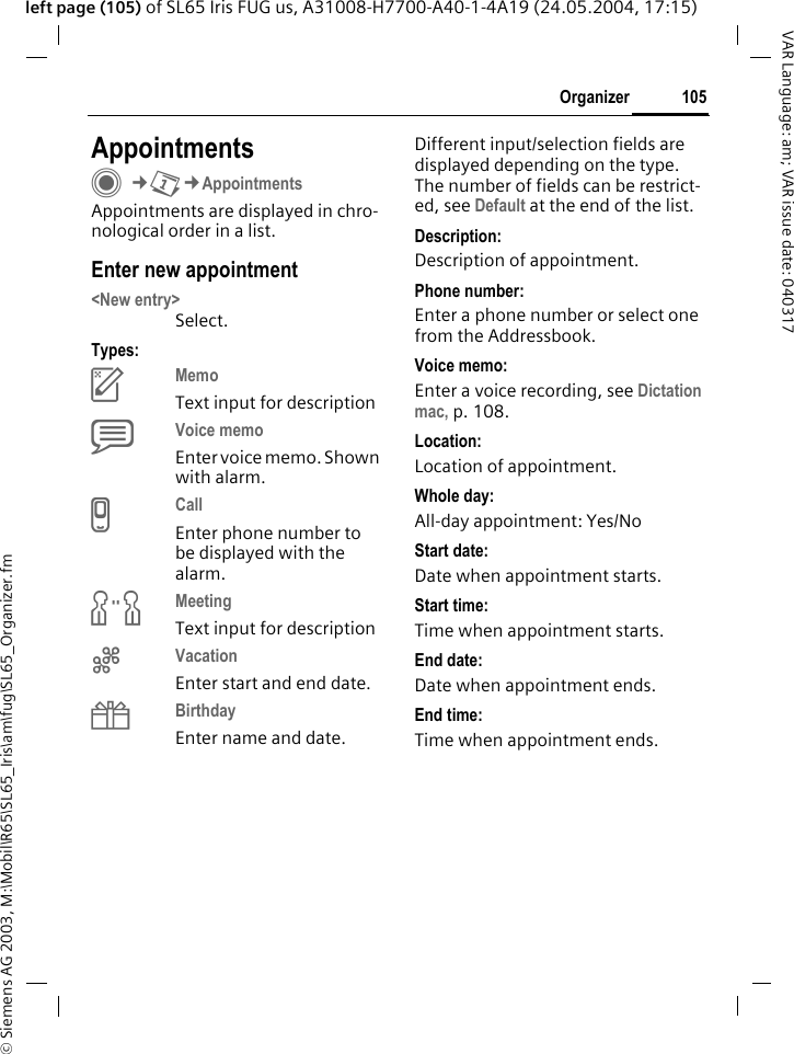 &copy; Siemens AG 2003, M:\Mobil\R65\SL65_Iris\am\fug\SL65_Organizer.fm105OrganizerVAR Language: am; VAR issue date: 040317left page (105) of SL65 Iris FUG us, A31008-H7700-A40-1-4A19 (24.05.2004, 17:15)AppointmentsC&cent;Q&cent;AppointmentsAppointments are displayed in chro-nological order in a list.Enter new appointment<New entry>Select.Types:cMemo Text input for descriptiondVoice memo Enter voice memo. Shown with alarm.eCall Enter phone number to be displayed with the alarm.fMeeting Text input for descriptiongVacation Enter start and end date.hBirthday Enter name and date.Different input/selection fields are displayed depending on the type. The number of fields can be restrict-ed, see Default at the end of the list. Description:Description of appointment.Phone number:Enter a phone number or select one from the Addressbook.Voice memo:Enter a voice recording, see Dictation mac, p. 108.Location:Location of appointment.Whole day:All-day appointment: Yes/NoStart date:Date when appointment starts.Start time:Time when appointment starts.End date:Date when appointment ends.End time:Time when appointment ends.