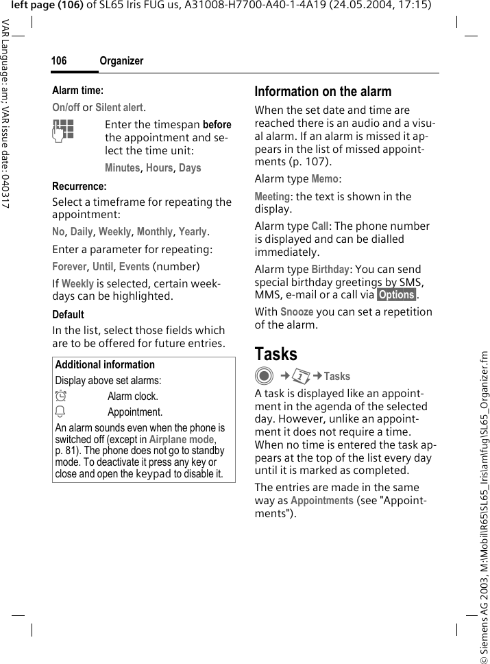 &copy; Siemens AG 2003, M:\Mobil\R65\SL65_Iris\am\fug\SL65_Organizer.fmOrganizer106VAR Language: am; VAR issue date: 040317left page (106) of SL65 Iris FUG us, A31008-H7700-A40-1-4A19 (24.05.2004, 17:15)Alarm time:On/off or Silent alert.JEnter the timespan before the appointment and se-lect the time unit:Minutes, Hours, DaysRecurrence:Select a timeframe for repeating the appointment:No, Daily, Weekly, Monthly, Yearly.Enter a parameter for repeating:Forever, Until, Events (number)If Weekly is selected, certain week-days can be highlighted. DefaultIn the list, select those fields which are to be offered for future entries.Information on the alarmWhen the set date and time are reached there is an audio and a visu-al alarm. If an alarm is missed it ap-pears in the list of missed appoint-ments (p. 107).Alarm type Memo:Meeting: the text is shown in the display.Alarm type Call: The phone number is displayed and can be dialled immediately.Alarm type Birthday: You can send special birthday greetings by SMS, MMS, e-mail or a call via &sect;Options&sect;. With Snooze you can set a repetition of the alarm.TasksC&cent;Q&cent;TasksA task is displayed like an appoint-ment in the agenda of the selected day. However, unlike an appoint-ment it does not require a time. When no time is entered the task ap-pears at the top of the list every day until it is marked as completed.The entries are made in the same way as Appointments (see "Appoint-ments"). Additional informationDisplay above set alarms:&sup1;Alarm clock.&raquo;Appointment.An alarm sounds even when the phone is switched off (except in Airplane mode, p. 81). The phone does not go to standby mode. To deactivate it press any key or close and open the keypad to disable it.